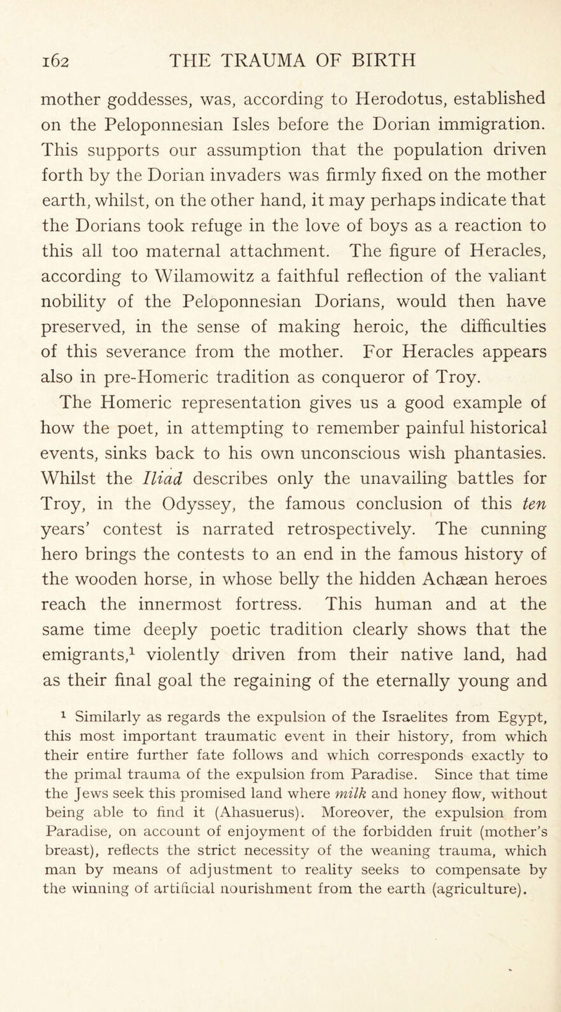 mother goddesses, was, according to Herodotus, established on the Peloponnesian Isles before the Dorian immigration. This supports our assumption that the population driven forth by the Dorian invaders was firmly fixed on the mother earth, whilst, on the other hand, it may perhaps indicate that the Dorians took refuge in the love of boys as a reaction to this all too maternal attachment. The figure of Heracles, according to Wilamowitz a faithful reflection of the valiant nobility of the Peloponnesian Dorians, would then have preserved, in the sense of making heroic, the difficulties of this severance from the mother. For Heracles appears also in pre-Homeric tradition as conqueror of Troy. The Homeric representation gives us a good example of how the poet, in attempting to remember painful historical events, sinks back to his own unconscious wish phantasies. Whilst the Iliad describes only the unavailing battles for Troy, in the Odyssey, the famous conclusion of this ten years’ contest is narrated retrospectively. The cunning hero brings the contests to an end in the famous history of the wooden horse, in whose belly the hidden Achaean heroes reach the innermost fortress. This human and at the same time deeply poetic tradition clearly shows that the emigrants,1 violently driven from their native land, had as their final goal the regaining of the eternally young and 1 Similarly as regards the expulsion of the Israelites from Egypt, this most important traumatic event in their history, from which their entire further fate follows and which corresponds exactly to the primal trauma of the expulsion from Paradise. Since that time the Jews seek this promised land where milk and honey flow, without being able to find it (Ahasuerus). Moreover, the expulsion from Paradise, on account of enjoyment of the forbidden fruit (mother’s breast), reflects the strict necessity of the weaning trauma, which man by means of adjustment to reality seeks to compensate by the winning of artificial nourishment from the earth (agriculture).