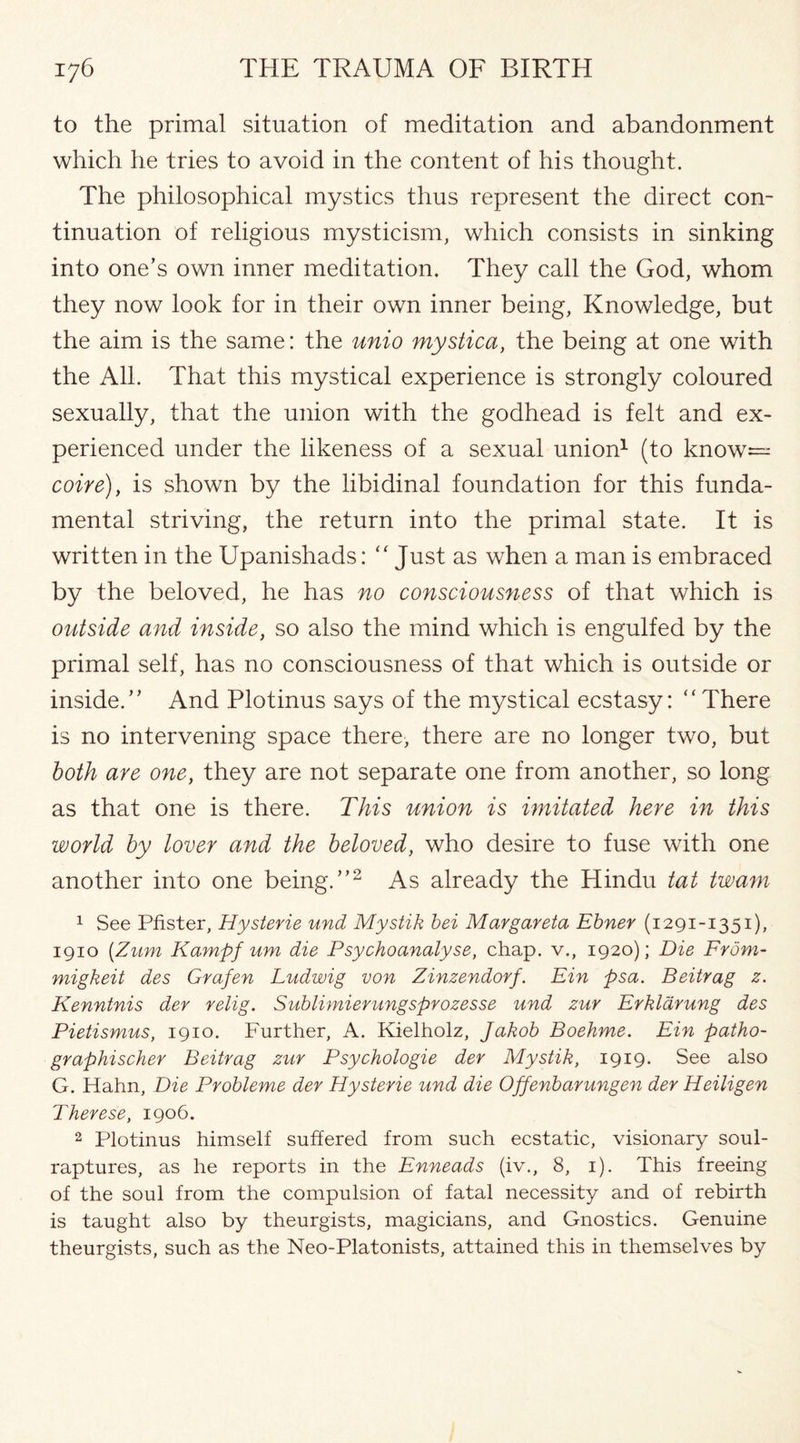 to the primal situation of meditation and abandonment which he tries to avoid in the content of his thought. The philosophical mystics thus represent the direct con¬ tinuation of religious mysticism, which consists in sinking into one’s own inner meditation. They call the God, whom they now look for in their own inner being, Knowledge, but the aim is the same: the unto mystica, the being at one with the All. That this mystical experience is strongly coloured sexually, that the union with the godhead is felt and ex¬ perienced under the likeness of a sexual union1 (to know— coire), is shown by the libidinal foundation for this funda¬ mental striving, the return into the primal state. It is written in the Upanishads: “ Just as when a man is embraced by the beloved, he has no consciousness of that which is outside and inside, so also the mind which is engulfed by the primal self, has no consciousness of that which is outside or inside.” And Plotinus says of the mystical ecstasy: “There is no intervening space there, there are no longer two, but both are one, they are not separate one from another, so long as that one is there. This union is imitated here in this world by lover and the beloved, who desire to fuse with one another into one being.”2 As already the Hindu tat twam 1 See Pfister, Hysterie und Mystik bei Margareta Ebner (1291-1351), 1910 (Zum Kampf um die Psychoanalyse, chap, v., 1920); Die From- migkeit des Grafen Ludwig von Zinzendorf. Fin psa. Beitrag z. Kenntnis der relig. Sublimierungsprozesse und zur Erkldrung des Pietismus, 1910. Further, A. Kielholz, Jakob Boehme. Ein patho- graphischer Beitrag zur Psychologie der Mystik, 1919. See also G. Hahn, Die Probleme der Hysterie und die Offenbarungen der Heiligen Therese, 1906. 2 Plotinus himself suffered from such ecstatic, visionary soul- raptures, as he reports in the Enneads (iv., 8, 1). This freeing of the soul from the compulsion of fatal necessity and of rebirth is taught also by theurgists, magicians, and Gnostics. Genuine theurgists, such as the Neo-Platonists, attained this in themselves by