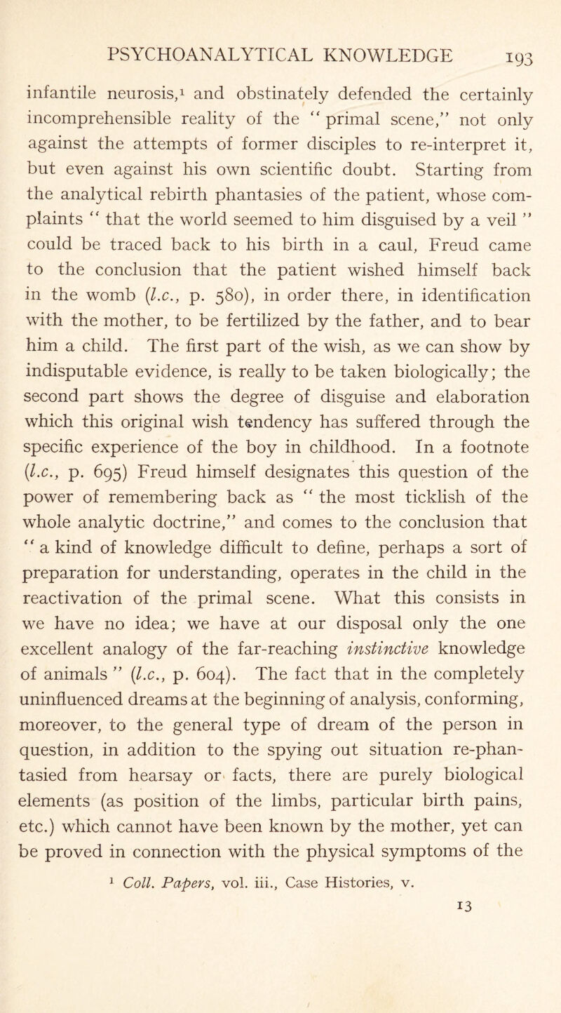 infantile neurosis,1 and obstinately defended the certainly incomprehensible reality of the “ primal scene,” not only against the attempts of former disciples to re-interpret it, but even against his own scientific doubt. Starting from the analytical rebirth phantasies of the patient, whose com¬ plaints “ that the world seemed to him disguised by a veil ” could be traced back to his birth in a caul, Freud came to the conclusion that the patient wished himself back in the womb {l.c., p. 580), in order there, in identification with the mother, to be fertilized by the father, and to bear him a child. The first part of the wish, as we can show by indisputable evidence, is really to be taken biologically; the second part shows the degree of disguise and elaboration which this original wish tendency has suffered through the specific experience of the boy in childhood. In a footnote {l.c., p. 695) Freud himself designates this question of the power of remembering back as “ the most ticklish of the whole analytic doctrine,” and comes to the conclusion that “ a kind of knowledge difficult to define, perhaps a sort of preparation for understanding, operates in the child in the reactivation of the primal scene. What this consists in we have no idea; we have at our disposal only the one excellent analogy of the far-reaching instinctive knowledge of animals ” {l.c., p. 604). The fact that in the completely uninfluenced dreams at the beginning of analysis, conforming, moreover, to the general type of dream of the person in question, in addition to the spying out situation re-phan- tasied from hearsay or facts, there are purely biological elements (as position of the limbs, particular birth pains, etc.) which cannot have been known by the mother, yet can be proved in connection with the physical symptoms of the 1 Coll. Papers, vol. iii., Case Histories, v. 13