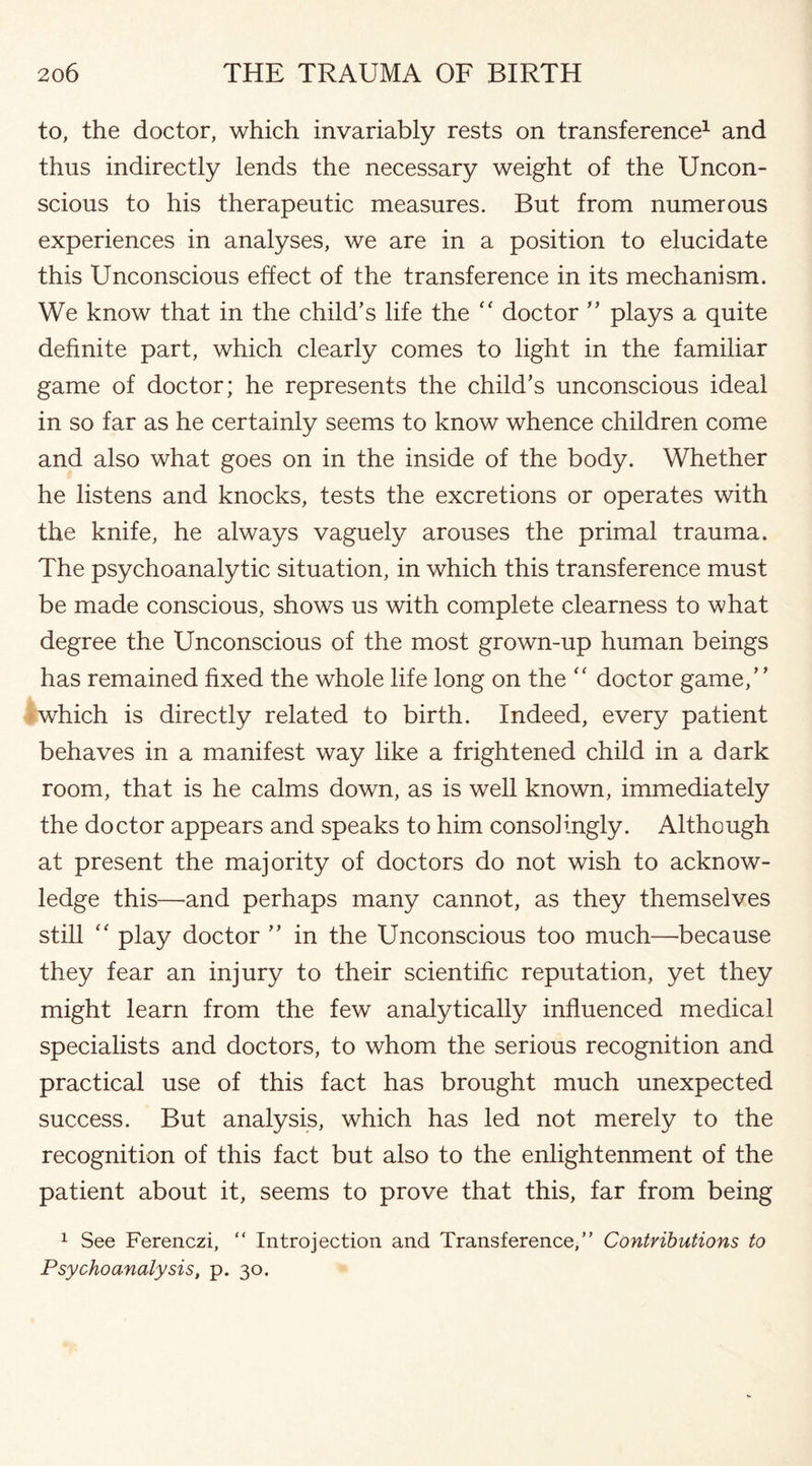 to, the doctor, which invariably rests on transference1 and thus indirectly lends the necessary weight of the Uncon¬ scious to his therapeutic measures. But from numerous experiences in analyses, we are in a position to elucidate this Unconscious effect of the transference in its mechanism. We know that in the child’s life the <f doctor ” plays a quite definite part, which clearly comes to light in the familiar game of doctor; he represents the child’s unconscious ideal in so far as he certainly seems to know whence children come and also what goes on in the inside of the body. Whether he listens and knocks, tests the excretions or operates with the knife, he always vaguely arouses the primal trauma. The psychoanalytic situation, in which this transference must be made conscious, shows us with complete clearness to what degree the Unconscious of the most grown-up human beings has remained fixed the whole life long on the “ doctor game,” which is directly related to birth. Indeed, every patient behaves in a manifest way like a frightened child in a dark room, that is he calms down, as is well known, immediately the doctor appears and speaks to him consolingly. Although at present the majority of doctors do not wish to acknow¬ ledge this—and perhaps many cannot, as they themselves still “ play doctor ” in the Unconscious too much—because they fear an injury to their scientific reputation, yet they might learn from the few analytically influenced medical specialists and doctors, to whom the serious recognition and practical use of this fact has brought much unexpected success. But analysis, which has led not merely to the recognition of this fact but also to the enlightenment of the patient about it, seems to prove that this, far from being 1 See Ferenczi, “ Introjection and Transference,” Contributions to Psychoanalysis, p. 30.