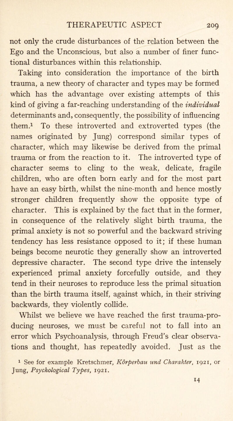 not only the crude disturbances of the relation between the Ego and the Unconscious, but also a number of finer func¬ tional disturbances within this relationship. Taking into consideration the importance of the birth trauma, a new theory of character and types may be formed which has the advantage over existing attempts of this kind of giving a far-reaching understanding of the individual determinants and, consequently, the possibility of influencing them.1 To these introverted and extroverted types (the names originated by Jung) correspond similar types of character, which may likewise be derived from the primal trauma or from the reaction to it. The introverted type of character seems to cling to the weak, delicate, fragile children, who are often born early and for the most part have an easy birth, whilst the nine-month and hence mostly stronger children frequently show the opposite type of character. This is explained by the fact that in the former, in consequence of the relatively slight birth trauma, the primal anxiety is not so powerful and the backward striving tendency has less resistance opposed to it; if these human beings become neurotic they generally show an introverted depressive character. The second type drive the intensely experienced primal anxiety forcefully outside, and they tend in their neuroses to reproduce less the primal situation than the birth trauma itself, against which, in their striving backwards, they violently collide. Whilst we believe we have reached the first trauma-pro¬ ducing neuroses, we must be careful not to fall into an error which Psychoanalysis, through Freud's clear observa¬ tions and thought, has repeatedly avoided. Just as the 1 See for example Kretschmer, Korperbau und Charakter, 1921, or Jung, Psychological Types, 1921. 14