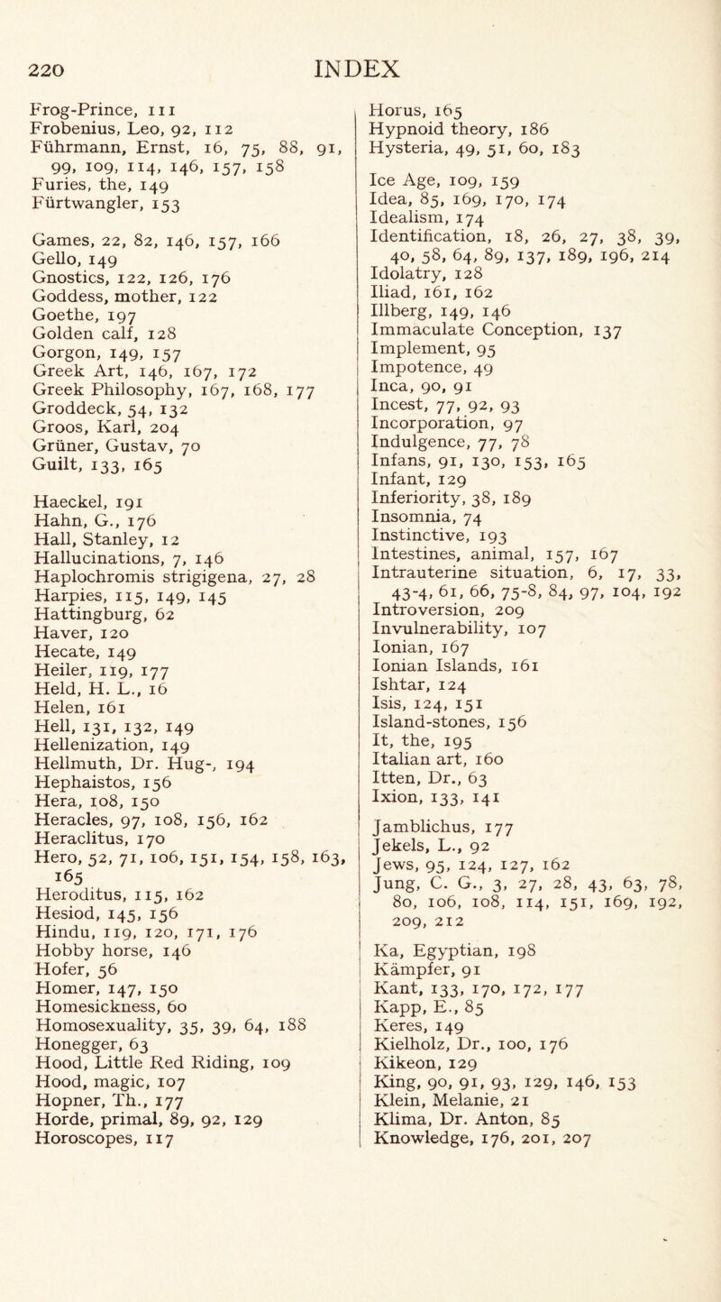 Frog-Prince, in Frobenius, Leo, 92, 112 Fuhrmann, Ernst, 16, 75, 88, 91, 99, 109, 114, 146, 157, 158 Furies, the, 149 Furtwangler, 153 Games, 22, 82, 146, 157, 166 Gello, 149 Gnostics, 122, 126, 176 Goddess, mother, 122 Goethe, 197 Golden calf, 128 Gorgon, 149, 157 Greek Art, 146, 167, 172 Greek Philosophy, 167, 168, 177 Groddeck, 54, 132 Groos, Karl, 204 Griiner, Gustav, 70 Guilt, 133, 165 Haeckel, 191 Hahn, G., 176 Hall, Stanley, 12 Hallucinations, 7, 146 Haplochromis strigigena, 27, 28 Harpies, 115, 149, 145 Hattingburg, 62 Haver, 120 Hecate, 149 Heiler, 119, 177 Held, H. L., 16 Helen, 161 Hell, 131, 132, 149 Hellenization, 149 Hellmuth, Dr, Hug-, 194 Hephaistos, 156 Hera, 108, 150 Heracles, 97, 108, 156, 162 Heraclitus, 170 Hero, 52, 71, 106, 151, 154, 158, 163, 165 Heroditus, 115, 162 Hesiod, 145, 156 Hindu, 119, 120, 171, 176 Hobby horse, 146 Hofer, 56 Homer, 147, 150 Homesickness, 60 Homosexuality, 35, 39, 64, 188 Honegger, 63 Hood, Little Red Riding, 109 Hood, magic, 107 Hopner, Th., 177 Horde, primal, 89, 92, 129 Horoscopes, 117 Horus, 165 Hypnoid theory, 186 Hysteria, 49, 51, 60, 183 Ice Age, 109, 159 Idea, 85, 169, 170, 174 Idealism, 174 Identification, 18, 26, 27, 38, 39, 40, 58, 64, 89, 137, 189, 196, 214 Idolatry, 128 Iliad, 161, 162 Illberg, 149, 146 Immaculate Conception, 137 Implement, 95 Impotence, 49 Inca, 90, 91 Incest, 77, 92, 93 Incorporation, 97 Indulgence, 77, 78 Infans, 91, 130, 153, 165 Infant, 129 Inferiority, 38, 189 Insomnia, 74 Instinctive, 193 Intestines, animal, 157, 167 Intrauterine situation, 6, 17, 33, 43-4, 61, 66, 75-8, 84, 97, 104, 192 Introversion, 209 Invulnerability, 107 Ionian, 167 Ionian Islands, 161 Ishtar, 124 Isis, 124, 151 Island-stones, 156 It, the, 195 Italian art, 160 Itten, Dr., 63 Ixion, 133, 141 Jamblichus, 177 Jekels, L., 92 Jews, 95, 124, 127, 162 Jung, C. G., 3, 27, 28, 43, 63, 78, 80, 106, 108, 114, 151, 169, 192, 209, 212 Ka, Egyptian, 19S Kampfer, 91 Kant, 133, 170, 172, 177 Kapp, E., 85 Keres, 149 Kielholz, Dr., 100, 176 Kikeon,129 King, 90, 91, 93, 129, 146, 153 Klein, Melanie, 21 Klima, Dr. Anton, 85 Knowledge, 176, 201, 207