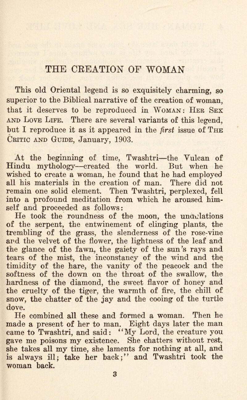 THE CREATION OF WOMAN This old Oriental legend is so exquisitely charming, so superior to the Biblical narrative of the creation of woman, that it deserves to be reproduced in Woman: Her Sex and Love Life. There are several variants of this legend, but I reproduce it as it appeared in the first issue of The Critic and Guide, January, 1903. At the beginning of time, Twashtri—the Yulcan of Hindu mythology—created the world. But when he wished to create a woman, he found that he had employed all his materials in the creation of man. There did not remain one solid element. Then Twashtri, perplexed, fell into a profound meditation from which he aroused him¬ self and proceeded as follows: He took the roundness of the moon, the undulations of the serpent, the entwinement of clinging plants, the trembling of the grass, the slenderness of the rose-vine and the velvet of the flower, the lightness of the leaf and the glance of the fawn, the gaiety of the sun’s rays and tears of the mist, the inconstancy of the wind and the timidity of the hare, the vanity of the peacock and the softness of the down on the throat of the swallow, the hardness of the diamond, the sweet flavor of honey and the cruelty of the tiger, the warmth of fire, the chill of snow, the chatter of the jay and the cooing of the turtle dove. He combined all these and formed a woman. Then he made a present of her to man. Eight days later the man came to Twashtri, and said: “My Lord, the creature you gave me poisons my existence. She chatters without rest, she takes all my time, she laments for nothing at all, and is always ill; take her back;” and Twashtri took the woman back.