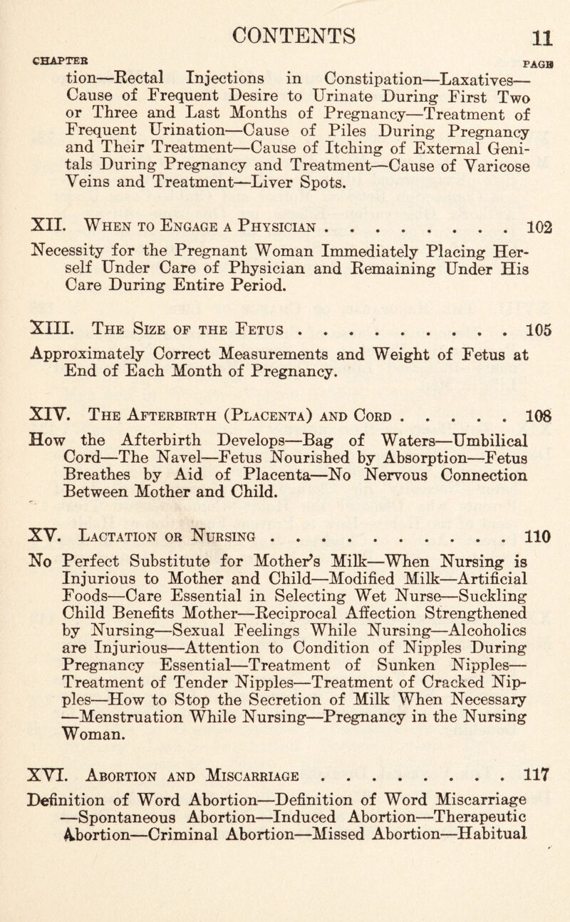 CHAPTER . . PAG0 tion—Rectal Injections in Constipation—Laxatives— Cause of Frequent Desire to Urinate During First Two or Three and Last Months of Pregnancy—Treatment of Frequent Urination—Cause of Piles During Pregnancy and Their Treatment—Cause of Itching of External Geni¬ tals During Pregnancy and Treatment—Cause of Yaricose Veins and Treatment—Liver Spots. XII. When to Engage a Physician.102 Necessity for the Pregnant Woman Immediately Placing Her¬ self Under Care of Physician and Remaining Under His Care During Entire Period. XIII. The Size of the Eetus.105 Approximately Correct Measurements and Weight of Fetus at End of Each Month of Pregnancy. XIY. The Afterbirth (Placenta) and Cord.108 How the Afterbirth Develops—Bag of Waters—Umbilical Cord—The Navel—Fetus Nourished by Absorption—Fetus Breathes by Aid of Placenta—No Nervous Connection Between Mother and Child. XY. Lactation or Nursing . ..110 No Perfect Substitute for MothePs Milk—When Nursing is Injurious to Mother and Child—Modified Milk—Artificial Foods—Care Essential in Selecting Wet Nurse—Suckling Child Benefits Mother—Reciprocal Affection Strengthened by Nursing—Sexual Feelings While Nursing—Alcoholics are Injurious—Attention to Condition of Nipples During Pregnancy Essential—Treatment of Sunken Nipples— Treatment of Tender Nipples—Treatment of Cracked Nip¬ ples—How to Stop the Secretion of Milk When Necessary —Menstruation While Nursing—Pregnancy in the Nursing Woman. XVI. Abortion and Miscarriage.117 Definition of Word Abortion—Definition of Word Miscarriage —Spontaneous Abortion—Induced Abortion—Therapeutic Abortion—Criminal Abortion—Missed Abortion—Habitual