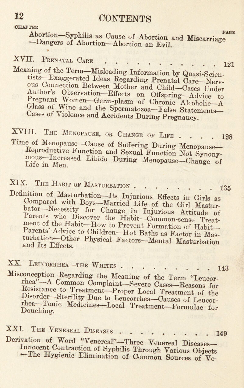 CHAPTER PAGE -D^Wt*3 °\T °f Abortion and Miscarriage —dangers of Abortion—Abortion an Evil. XVII. Prenatal Care.. 121 Meaning of the Term—Misleading Information by Quasi-Scien¬ tists—Exaggerated Ideas Regarding Prenatal Care-Nerv- ZlSroi!™ Between Mother and Child-Cases Under Authors Observation—Effects on Offspring—Advice to Pregnant Women—Germ-plasm of Chronic Alcoholic—A Glass of Wme and the Spermatozoa—False Statements— Gases of Violence and Accidents During Pregnancy XVIII. The Menopause, or Change of Life .... Time of Menopause—Cause of Suffering During Menopause- Reproductive Function and Sexual Function Not Synony- mous—Increased Libido During Menopause-Change of 128 XIX. The Habit of Masturbation. -j o - Definition of Masturbation—Its Injurious Effects in Girls as Compared with Roys—Married Life of the Girl Mastur¬ bator—Necessity for Change in Injurious Attitude of menTof the TT th® Habit-Common-sense Treat¬ ment of the Habit—How to Prevent Formation of Habit- Parents Advice to Children—Hot Baths as Factor in Mas- ai^d’lts0Effects °r PhyS1Cal factors—Mental Masturbation XX. Leucorrhea—the Whites Misconception Regarding the Meaning of the Term “Leucor- wiea A Common Complaint—Severe Cases—Reasons for Resistance to Treatment—Proper Local Treatment of the Disorder Sterility Due to Leucorrhea—Causes of Leucor- Douching110 Medlcmes~Local Treatment—Formulae for 143 XXL The Venereal Diseases .... Derivation of Word “Venereal”-Three Venereal Diseases- Innocent Contraction of Syphilis Through Various Objects Ihe Hygienic Elimination of Common Sources of Ve- 149