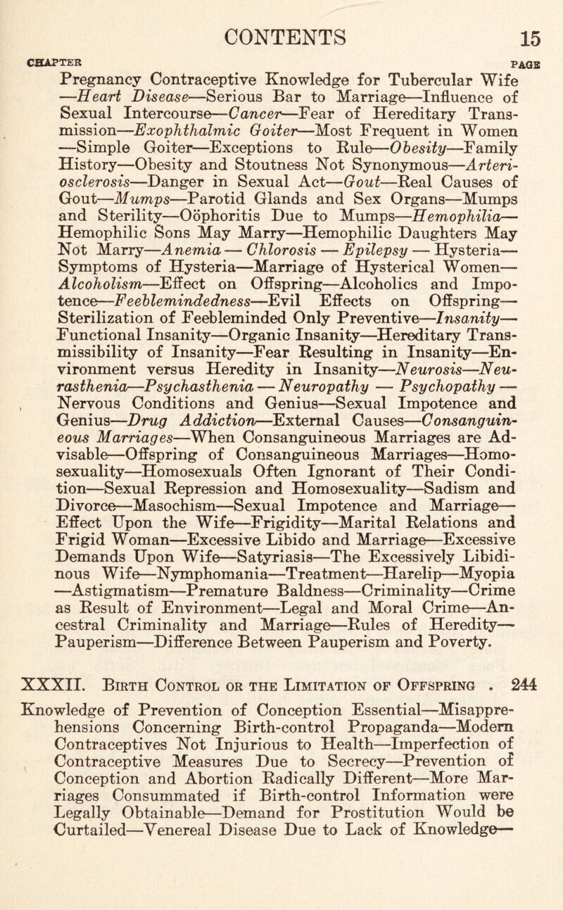 CHAPTER PAG2; Pregnancy Contraceptive Knowledge for Tubercular Wife —Heart Disease—Serious Bar to Marriage—Influence of Sexual Intercourse—Cancer—Fear of Hereditary Trans¬ mission—Exophthalmic Goiter—Most Frequent in Women —Simple Goiter—Exceptions to Rule—Obesity—Family History—Obesity and Stoutness Not Synonymous—Arteri¬ osclerosis—Danger in Sexual Act—Gout—Beal Causes of Gout—Mumps—Parotid Glands and Sex Organs—Mumps and Sterility—Oophoritis Due to Mumps—Hemophilia— Hemophilic Sons May Marry—Hemophilic Daughters May Not Marry—Anemia — Chlorosis — Epilepsy — Hysteria— Symptoms of Hysteria—Marriage of Hysterical Women— Alcoholism—Effect on Offspring—Alcoholics and Impo¬ tence—Feeblemindedness—Evil Effects on Offspring- Sterilization of Feebleminded Only Preventive—Insanity— Functional Insanity—Organic Insanity—Hereditary Trans- missibility of Insanity—Fear Resulting in Insanity—En¬ vironment versus Heredity in Insanity—Neurosis—Neu¬ rasthenia—Psychasthenia — Neuropathy — Psychopathy — , Nervous Conditions and Genius—Sexual Impotence and Genius—Drug Addiction—External Causes—Consanguin¬ eous Marriages—When Consanguineous Marriages are Ad¬ visable-Offspring of Consanguineous Marriages—Homo¬ sexuality—Homosexuals Often Ignorant of Their Condi¬ tion—Sexual Repression and Homosexuality—Sadism and Divorce—Masochism—Sexual Impotence and Marriage— Effect Upon the Wife—Frigidity—Marital Relations and Frigid Woman—Excessive Libido and Marriage—Excessive Demands Upon Wife—Satyriasis—The Excessively Libidi¬ nous W if e—Nymphomania—Treatment—Harelip—Myopia —Astigmatism—Premature Baldness—Criminality—-Crime as Result of Environment—Legal and Moral Crime—An¬ cestral Criminality and Marriage—Rules of Heredity— Pauperism—Difference Between Pauperism and Poverty. XXXII. Birth Control or the Limitation of Offspring . 244 Knowledge of Prevention of Conception Essential—Misappre¬ hensions Concerning Birth-control Propaganda—Modem Contraceptives Not Injurious to Health—Imperfection of Contraceptive Measures Due to Secrecy—Prevention of Conception and Abortion Radically Different—More Mar¬ riages Consummated if Birth-control Information were Legally Obtainable—Demand for Prostitution Would be Curtailed—Venereal Disease Due to Lack of Knowledge—