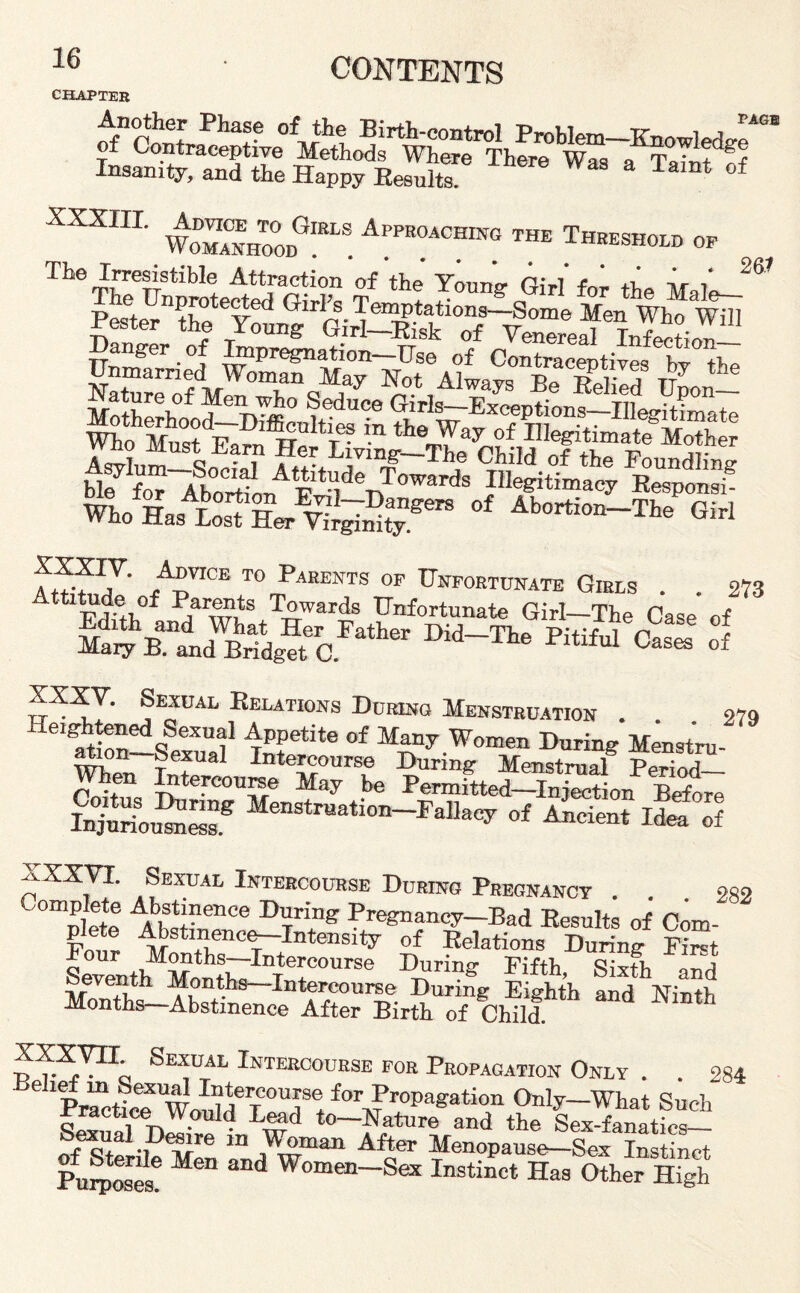 PAGE 26* CHAPTER af'contrMepthfe'^Sfoh^s^Where'^here'^Waa-a^Ta^t^o? Insanity, and the Happy Results. Tamt of XXXIIL W^Zr* A“™ THE Thbeshold op The Irresistible Attraction of the Young Girl'for the Mal^- 5s=*wM s;y iv.;* a^SftS^s^saESSfflai m.OH r™’- ft™ *> Fum. o. Onto,™,™ . . 2,3 S?aLWBhS=r0.r*'h D“-'Tl* Pit“ c““  XXXY. Sexual Relations During Menstruation . . 279 He^htened Soxual Appetite of Many Women During Menstru¬ ation—Sexual Intercourse During Menstrual p^Xi When Intercourse May be Permitted—Injection Before Suriou^Sf Menstr-t;—Fallacy of Ancient Idea of XXXVI. Sexual Intercourse During Pregnancy . . 282 Coffl£ A,tt:nence Dring P^gnancy-Bad Results of Com plete Abstinence-Intensity of Relations During Fir=t Uour Months—Intercourse During Fifth Sixth or!h Seventh Months—Intercourse During Eighth and Ninth Months—Abstinence After Birth of Child. th pVF1; Sexual Intercourse for Propagation Only . . 284 A“lcrwi,lderTe/(>\;rr0pagation O^-What Such practice Would Lead to—Nature and the Sex-fanatic— texual Desire in Woman After Menopause—Sex Instinct PuS Men and Wom»-Sex Instinct Has Other High
