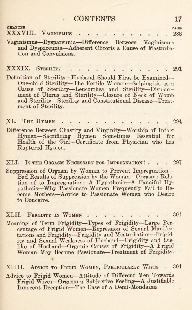 CHAPTER PAGE XXXVIII. Vaginismus.288 Vaginismus—Dyspareunia—-Difference Between Vaginismus and Dyspareunia—Adherent Clitoris a Cause of Masturba¬ tion and Convulsions. XXXIX. Sterility.. 291 Definition of Sterility—Husband Should First be Examined—• One-child Sterility—The Fertile Woman—Salpingitis as a Cause of Sterility-—Leucorrhea and Sterility—Displace¬ ment of Uterus and Sterility—Closure of Neck of Womb and Sterility—Sterility and Constitutional Disease—Treat¬ ment of Sterility. XL. The Hymen .294 Difference Between Chastity and Virginity—Worship of Intact Hymen—Sacrificing Hymen Sometimes Essential for Health of the Girl—Certificate from Physician who has Buptured Hymen. XLI. Is the Orgasm Necessary for Impregnation ? . . . 297 Suppression of Orgasm by Woman to Prevent Impregnation— Bad Results of Suppression by the Woman—Orgasm: Rela¬ tion of to Impregnation—A Hypothesis—A Fanciful Hy¬ pothesis—Why Passionate Women Frequently Fail to Be¬ come Mothers—Advice to Passionate Women who Desire to Conceive. XLII. Frigidity in Women.301 Meaning of Term Frigidity—Types of Frigidity—Large Per¬ centage of Frigid Women—Repression of Sexual Manifes¬ tations and Frigidity—Frigidity and Masturbation—Frigid¬ ity and Sexual Weakness of Husband—Frigidity and Dis¬ like of Husband—Organic Causes of Frigidity—A Frigid Woman May Become Passionate—Treatment of Frigidity. XLIII. Advice to Frigid Women, Particularly Wives . 304 Advice to Frigid Women—Attitude of Different Men Towards Frigid Wives—Orgasm a Subjective Feeling—A Justifiable Innocent Deception—The Case of a Demi-Mondaino*