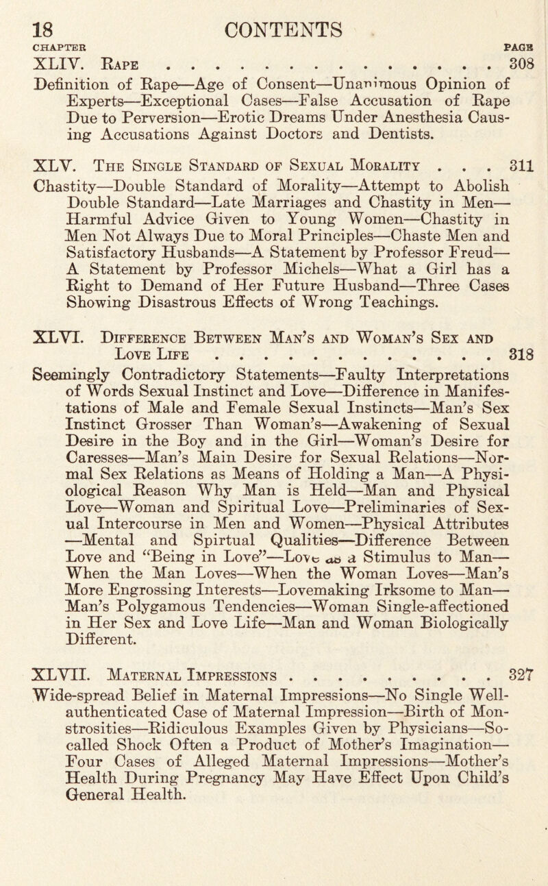 CHAPTER PAGB XLIY. Rape.308 Definition of Rape—Age of Consent—Unanimous Opinion of Experts—Exceptional Cases—False Accusation of Rape Due to Perversion—Erotic Dreams Under Anesthesia Caus¬ ing Accusations Against Doctors and Dentists. XLV. The Single Standard of Sexual Morality . . . 311 Chastity—Double Standard of Morality—Attempt to Abolish Double Standard—Late Marriages and Chastity in Men— Harmful Advice Given to Young Women—Chastity in Men Not Always Due to Moral Principles—Chaste Men and Satisfactory Husbands—A Statement by Professor Freud— A Statement by Professor Michels—What a Girl has a Right to Demand of Her Future Husband—Three Cases Showing Disastrous Effects of Wrong Teachings. XLVI. Difference Between Man’s and Woman’s Sex and Love Life.318 Seemingly Contradictory Statements—Faulty Interpretations of Words Sexual Instinct and Love—Difference in Manifes¬ tations of Male and Female Sexual Instincts—Man’s Sex Instinct Grosser Than Woman’s—Awakening of Sexual Desire in the Boy and in the Girl—Woman’s Desire for Caresses—Man’s Main Desire for Sexual Relations—Nor¬ mal Sex Relations as Means of Holding a Man—A Physi¬ ological Reason Why Man is Held—Man and Physical Love—Woman and Spiritual Love—Preliminaries of Sex¬ ual Intercourse in Men and Women—Physical Attributes —Mental and Spirtual Qualities—Difference Between Love and “Being in Love”—Love <x& a Stimulus to Man— When the Man Loves—When the Woman Loves—Man’s More Engrossing Interests—Lovemaking Irksome to Man— Man’s Polygamous Tendencies—Woman Single-affectioned in Her Sex and Love Life—Man and Woman Biologically Different. XLVII. Maternal Impressions.327 Wide-spread Belief in Maternal Impressions—No Single Well- authenticated Case of Maternal Impression—Birth of Mon¬ strosities—Ridiculous Examples Given by Physicians—So- called Shock Often a Product of Mother’s Imagination- Four Cases of Alleged Maternal Impressions—Mother’s Health During Pregnancy May Have Effect Upon Child’s General Health.
