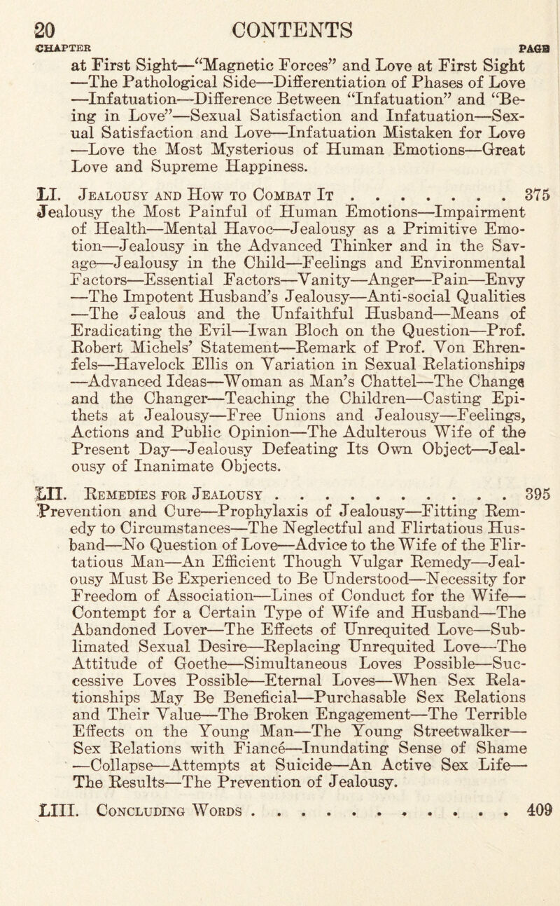 CHAPTER PAGS at First Sight—“Magnetic Forces” and Love at First Sight —The Pathological Side—Differentiation of Phases of Love —Infatuation—Difference Between “Infatuation” and “Be¬ ing in Love”—Sexual Satisfaction and Infatuation—Sex¬ ual Satisfaction and Love—Infatuation Mistaken for Love —Love the Most Mysterious of Human Emotions—Great Love and Supreme Happiness. LI. Jealousy and How to Combat It.375 Jealousy the Most Painful of Human Emotions—Impairment of Health—Mental Havoc—Jealousy as a Primitive Emo¬ tion—Jealousy in the Advanced Thinker and in the Sav¬ age—Jealousy in the Child—Feelings and Environmental Factors—Essential Factors—Yanity—Anger—Pain—Envy —The Impotent Husband’s Jealousy—Anti-social Qualities •—The Jealous and the Unfaithful Husband—Means of Eradicating the Evil—Iwan Bloch on the Question—Prof. Eobert Michels’ Statement—Eemark of Prof. Yon Ehren- fels—Havelock Ellis on Yariation in Sexual Eelationships —Advanced Ideas—Woman as Man’s Chattel—The Chang® and the Changer—Teaching the Children—Casting Epi¬ thets at Jealousy—Free Unions and Jealousy—Feelings, Actions and Public Opinion—The Adulterous Wife of the Present Day—Jealousy Defeating Its Own Object—Jeal¬ ousy of Inanimate Objects. ILL Eemedies for Jealousy.395 Prevention and Cure—Prophylaxis of Jealousy—Fitting Eem- edy to Circumstances—The Neglectful and Flirtatious Hus¬ band—No Question of Love—Advice to the Wife of the Flir¬ tatious Man—An Efficient Though Yulgar Eemedy—Jeal¬ ousy Must Be Experienced to Be Understood—Necessity for Freedom of Association—Lines of Conduct for the Wife— Contempt for a Certain Type of Wife and Husband—The Abandoned Lover—The Effects of Unrequited Love—Sub¬ limated Sexual Desire—Beplacing Unrequited Love—The Attitude of Goethe—Simultaneous Loves Possible—Suc¬ cessive Loves Possible—Eternal Loves—When Sex Eela¬ tionships May Be Beneficial—Purchasable Sex Belations and Their Yalue—The Broken Engagement—The Terrible Effects on the Young Man—The Young Streetwalker— Sex Eelations with Fiance—Inundating Sense of Shame —Collapse—Attempts at Suicide—An Active Sex Life— The Eesults—The Prevention of Jealousy. LIII. Concluding Words 409