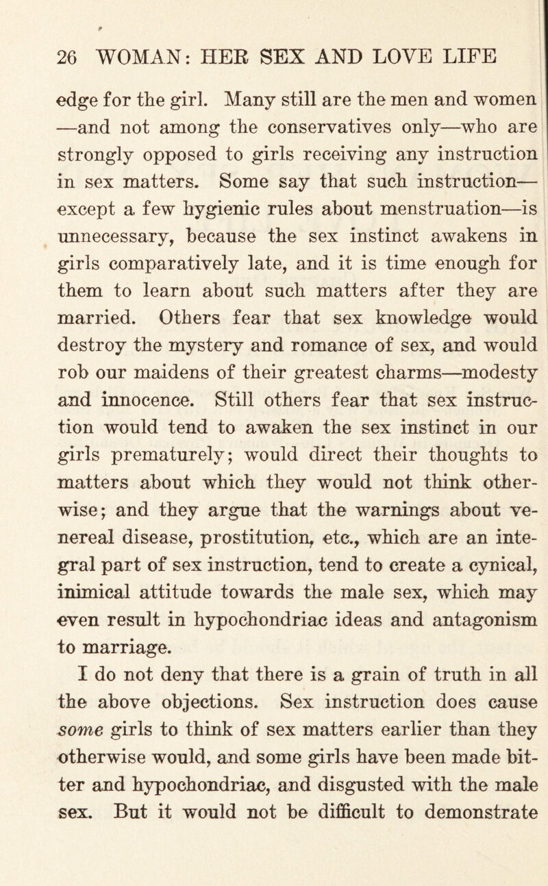 edge for the girl. Many still are the men and women —and not among the conservatives only—who are strongly opposed to girls receiving any instruction in sex matters. Some say that such instruction— except a few hygienic rules about menstruation—is unnecessary, because the sex instinct awakens in girls comparatively late, and it is time enough for them to learn about such matters after they are married. Others fear that sex knowledge would destroy the mystery and romance of sex, and would rob our maidens of their greatest charms—modesty and innocence. Still others fear that sex instruc¬ tion would tend to awaken the sex instinct in our girls prematurely; would direct their thoughts to matters about which they would not think other¬ wise; and they argue that the warnings about ve¬ nereal disease, prostitution, etc., which are an inte¬ gral part of sex instruction, tend to create a cynical, inimical attitude towards the male sex, which may even result in hypochondriac ideas and antagonism to marriage. I do not deny that there is a grain of truth in all the above objections. Sex instruction does cause some girls to think of sex matters earlier than they otherwise would, and some girls have been made bit¬ ter and hypochondriac, and disgusted with the male sex. But it would not be difficult to demonstrate