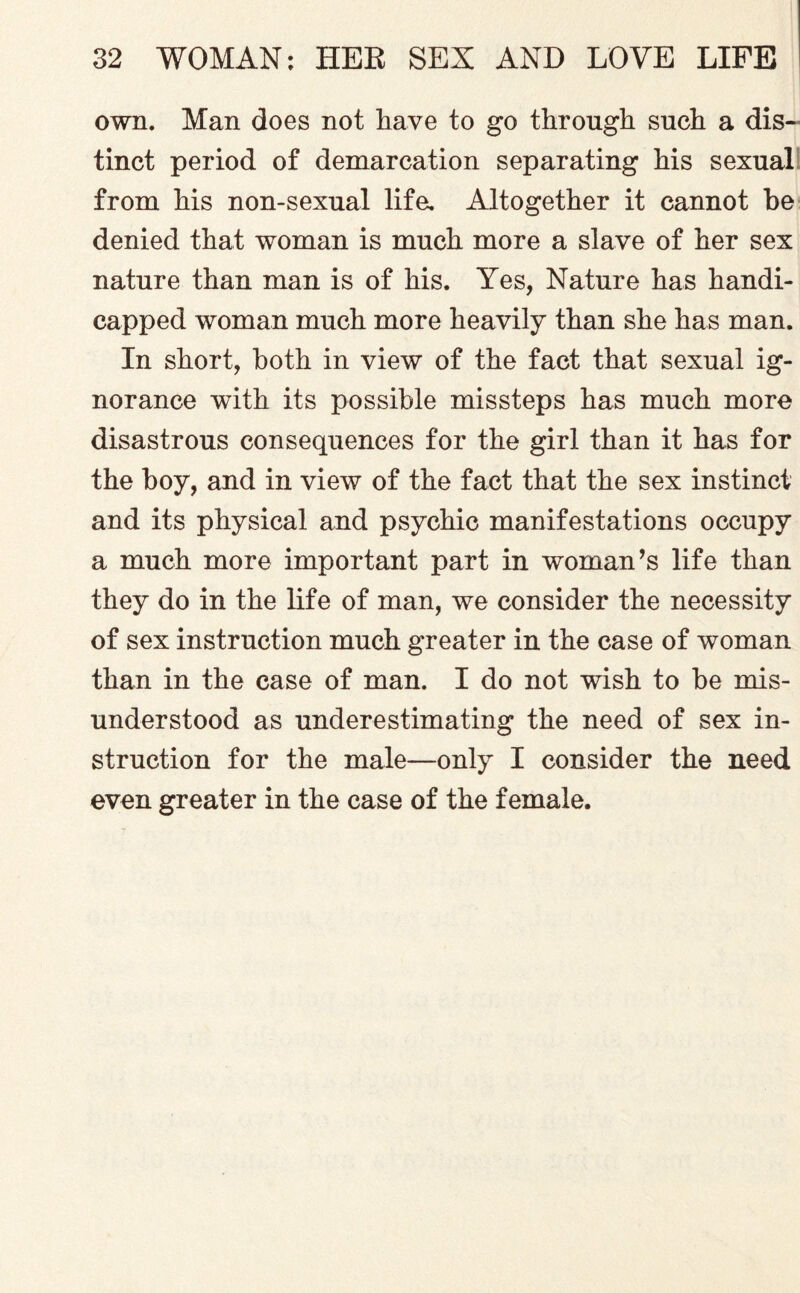 own. Man does not have to go through such a dis¬ tinct period of demarcation separating his sexual from his non-sexual life. Altogether it cannot he denied that woman is much more a slave of her sex nature than man is of his. Yes, Nature has handi¬ capped woman much more heavily than she has man. In short, both in view of the fact that sexual ig¬ norance with its possible missteps has much more disastrous consequences for the girl than it has for the boy, and in view of the fact that the sex instinct and its physical and psychic manifestations occupy a much more important part in woman’s life than they do in the life of man, we consider the necessity of sex instruction much greater in the case of woman than in the case of man. I do not wish to be mis¬ understood as underestimating the need of sex in¬ struction for the male—only I consider the need even greater in the case of the female.