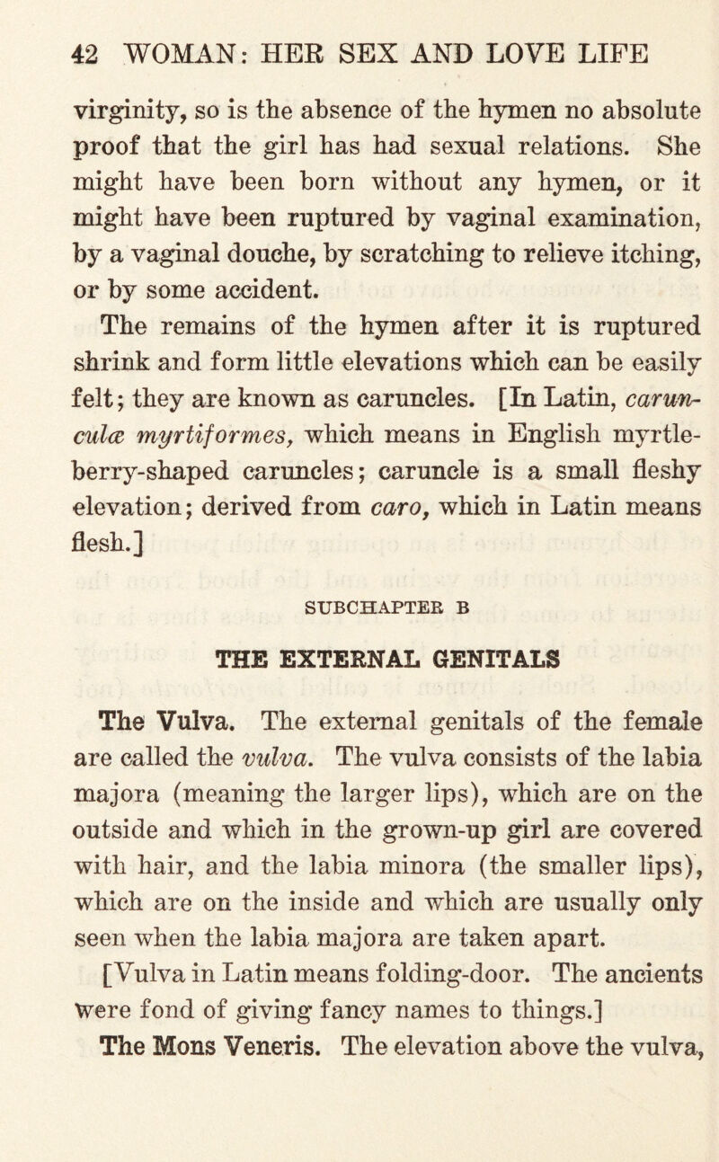virginity, so is the absence of the hymen no absolute proof that the girl has had sexual relations. She might have been born without any hymen, or it might have been ruptured by vaginal examination, by a vaginal douche, by scratching to relieve itching, or by some accident. The remains of the hymen after it is ruptured shrink and form little elevations which can be easilv %/ felt; they are known as caruncles. [In Latin, carun- culce myrtiformes, which means in English myrtle- berry-shaped caruncles; caruncle is a small fleshy elevation; derived from caro, which in Latin means flesh.] SUBCHAPTER B THE EXTERNAL GENITALS The Vulva. The external genitals of the female are called the vulva. The vulva consists of the labia majora (meaning the larger lips), which are on the outside and which in the grown-up girl are covered with hair, and the labia minora (the smaller lips), which are on the inside and which are usually only seen when the labia majora are taken apart. [Vulva in Latin means folding-door. The ancients Were fond of giving fancy names to things.] The Mons Veneris. The elevation above the vulva,