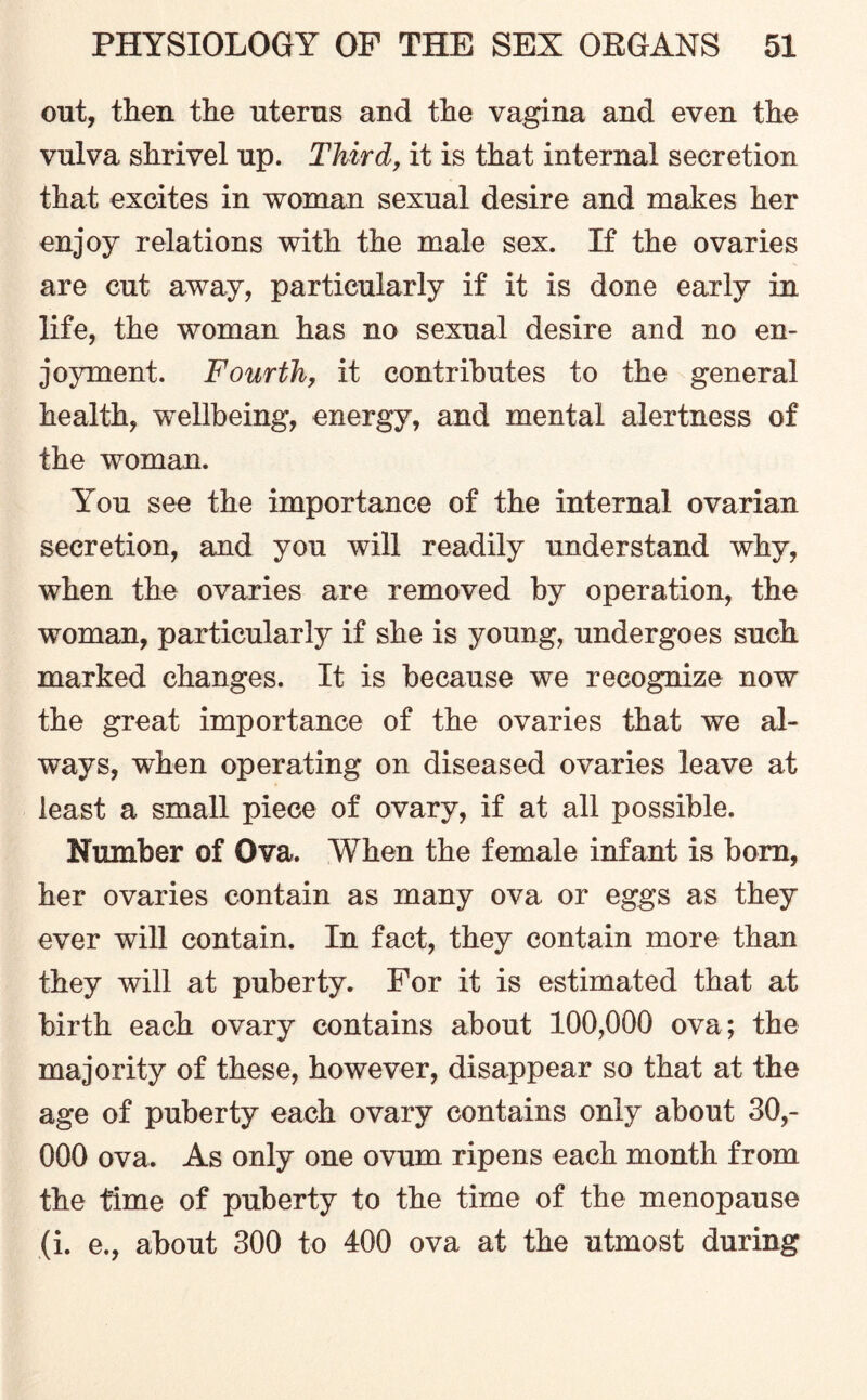 out, then the uterus and the vagina and even the vulva shrivel up. Third, it is that internal secretion that excites in woman sexual desire and makes her enjoy relations with the male sex. If the ovaries are cut away, particularly if it is done early in life, the woman has no sexual desire and no en¬ joyment. Fourth, it contributes to the general health, wellbeing, energy, and mental alertness of the woman. You see the importance of the internal ovarian secretion, and you will readily understand why, when the ovaries are removed by operation, the woman, particularly if she is young, undergoes such marked changes. It is because we recognize now the great importance of the ovaries that we al¬ ways, when operating on diseased ovaries leave at least a small piece of ovary, if at all possible. Number of Ova. When the female infant is born, her ovaries contain as many ova or eggs as they ever will contain. In fact, they contain more than they will at puberty. For it is estimated that at birth each ovary contains about 100,000 ova; the majority of these, however, disappear so that at the age of puberty each ovary contains only about 30,- 000 ova. As only one ovum ripens each month from the time of puberty to the time of the menopause (i. e., about 300 to 400 ova at the utmost during