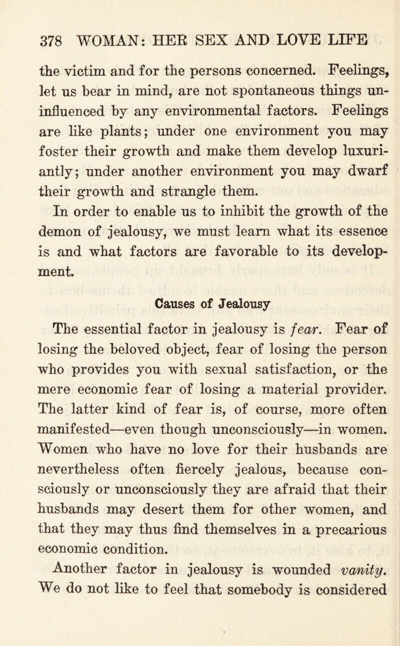 the victim and for the persons concerned. Feelings, let us hear in mind, are not spontaneous things un¬ influenced by any environmental factors. Feelings are like plants; under one environment you may foster their growth and make them develop luxuri¬ antly; under another environment you may dwarf their growth and strangle them. In order to enable us to inhibit the growth of the demon of jealousy, we must learn what its essence is and what factors are favorable to its develop¬ ment. Causes of Jealousy The essential factor in jealousy is fear. Fear of losing the beloved object, fear of losing the person who provides you with sexual satisfaction, or the mere economic fear of losing a material provider. The latter kind of fear is, of course, more often manifested—even though unconsciously—in women. Women who have no love for their husbands are nevertheless often fiercely jealous, because con¬ sciously or unconsciously they are afraid that their husbands may desert them for other women, and that they may thus find themselves in a precarious economic condition. Another factor in jealousy is wounded vanity. We do not like to feel that somebody is considered