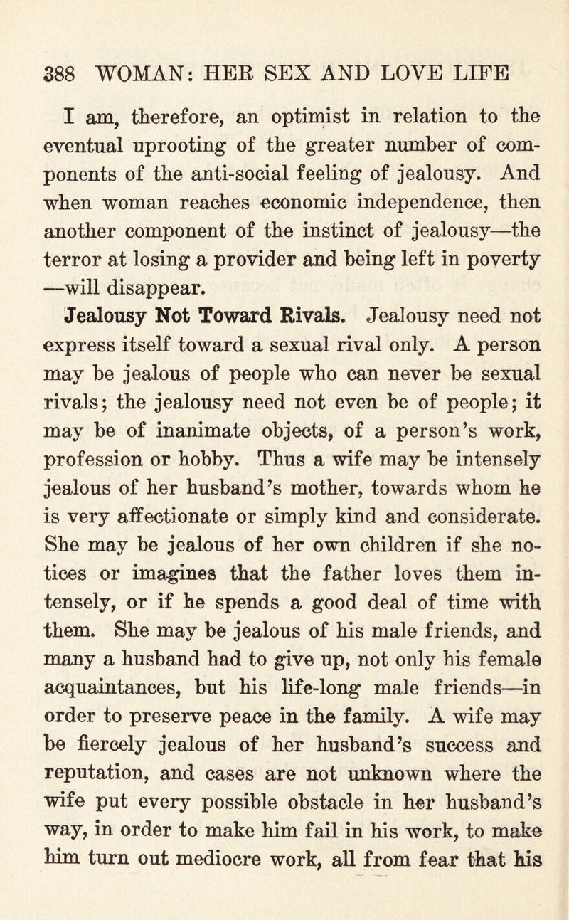 I am, therefore, an optimist in relation to the eventual uprooting of the greater number of com¬ ponents of the anti-social feeling of jealousy. And when woman reaches economic independence, then another component of the instinct of jealousy—the terror at losing a provider and being left in poverty —will disappear. Jealousy Not Toward Rivals. Jealousy need not express itself toward a sexual rival only. A person may be jealous of people who can never be sexual rivals; the jealousy need not even be of people; it may be of inanimate objects, of a person’s work, profession or hobby. Thus a wife may be intensely jealous of her husband’s mother, towards whom he is very affectionate or simply kind and considerate. She may be jealous of her own children if she no¬ tices or imagines that the father loves them in¬ tensely, or if he spends a good deal of time with them. She may be jealous of his male friends, and many a husband had to give up, not only his female acquaintances, but his life-long male friends—in order to preserve peace in the family. A wife may be fiercely jealous of her husband’s success and reputation, and cases are not unknown where the wife put every possible obstacle in her husband’s way, in order to make him fail in his work, to make him turn out mediocre work, all from fear that his