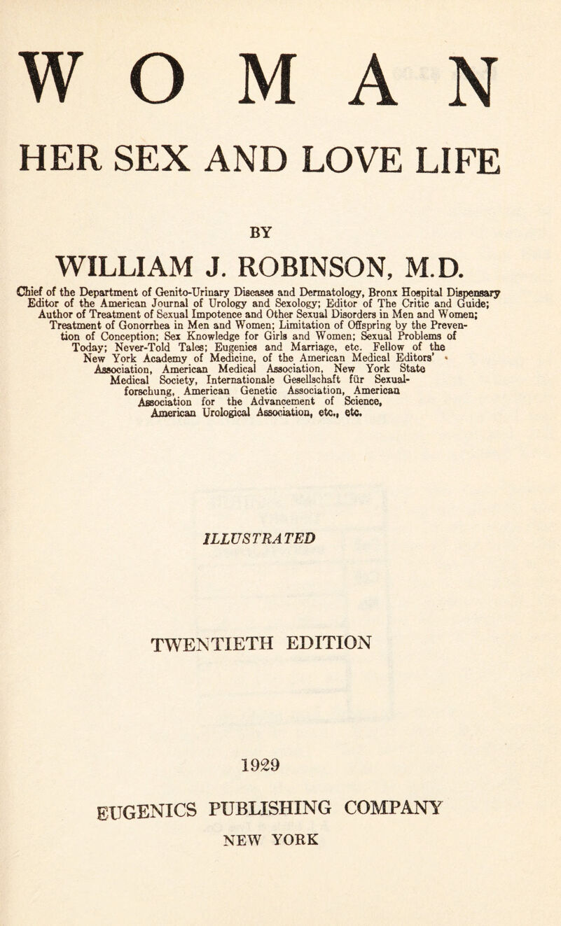 W O M A N HER SEX AND LOVE LIFE BY WILLIAM J. ROBINSON, M.D. Chief of the Department of Genito-Urinary Diseases and Dermatology, Bronx Hospital Dispensary Editor of the American Journal of Urology and Sexology; Editor of The Critic and Guide; Author of Treatment of Sexual Impotence and Other Sexual Disorders in Men and Women; Treatment of Gonorrhea in Men and Women; Limitation of Offspring by the Preven¬ tion of Conception; Sex Knowledge for Girls and Women; Sexual Problems of Today; Never-Told Tales; Eugenics and Marriage, etc. Fellow of the New York Academy of Medicine, of the American Medical Editors’ » Association, American Medical Association, New York State Medical Society, Internationale Gesellschaft fur Sexual- forschung, American Genetic Association, American Association for the Advancement of Science, American Urological Association, etc., etc. ILLUSTRATED TWENTIETH EDITION 1929 eugenics publishing company NEW YORK