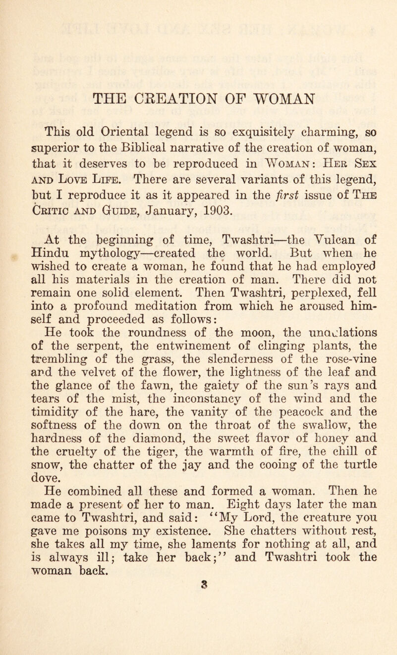 THE CREATION OF WOMAN This old Oriental legend is so exquisitely charming, so superior to the Biblical narrative of the creation of woman, that it deserves to be reproduced in Woman: Her Sex and Love Life. There are several variants of this legend, but I reproduce it as it appeared in the first issue of The « Critic and Guide, January, 1903. At the beginning of time, Twashtri—the Yulcan of Hindu mythology—created the world. But when he wished to create a woman, he found that he had employed all his materials in the creation of man. There did not remain one solid element. Then Twashtri, perplexed, fell into a profound meditation from which he aroused him- self and proceeded as follows: He took the roundness of the moon, the undulations of the serpent, the entwinement of clinging plants, the trembling of the grass, the slenderness of the rose-vine and the velvet of the flower, the lightness of the leaf and the glance of the fawn, the gaiety of the sun’s rays and tears of the mist, the inconstancy of the wind and the timidity of the hare, the vanity of the peacock and the softness of the down on the throat of the swallow, the hardness of the diamond, the sweet flavor of honey and the cruelty of the tiger, the warmth of fire, the chill of snow, the chatter of the jay and the cooing of the turtle dove. He combined all these and formed a woman. Then he made a present of her to man. Eight days later the man came to Twashtri, and said: “My Lord, the creature you gave me poisons my existence. She chatters without rest, she takes all my time, she laments for nothing at all, and is always ill; take her back;” and Twashtri took the woman back. S