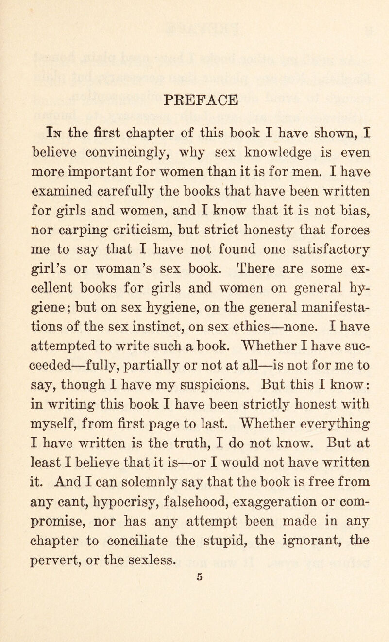 In the first chapter of this book I have shown, I believe convincingly, why sex knowledge is even more important for women than it is for men. I have examined carefully the books that have been written for girls and women, and I know that it is not bias, nor carping criticism, but strict honesty that forces me to say that I have not found one satisfactory girl’s or woman’s sex book. There are some ex¬ cellent books for girls and women on general hy¬ giene ; but on sex hygiene, on the general manifesta¬ tions of the sex instinct, on sex ethics—none. I have attempted to write such a book. Whether I have suc¬ ceeded—fully, partially or not at all—is not for me to say, though I have my suspicions. But this I know: in writing this book I have been strictly honest with myself, from first page to last. Whether everything I have written is the truth, I do not know. But at least I believe that it is—or I would not have written it. And I can solemnly say that the book is free from any cant, hypocrisy, falsehood, exaggeration or com¬ promise, nor has any attempt been made in any chapter to conciliate the stupid, the ignorant, the pervert, or the sexless.