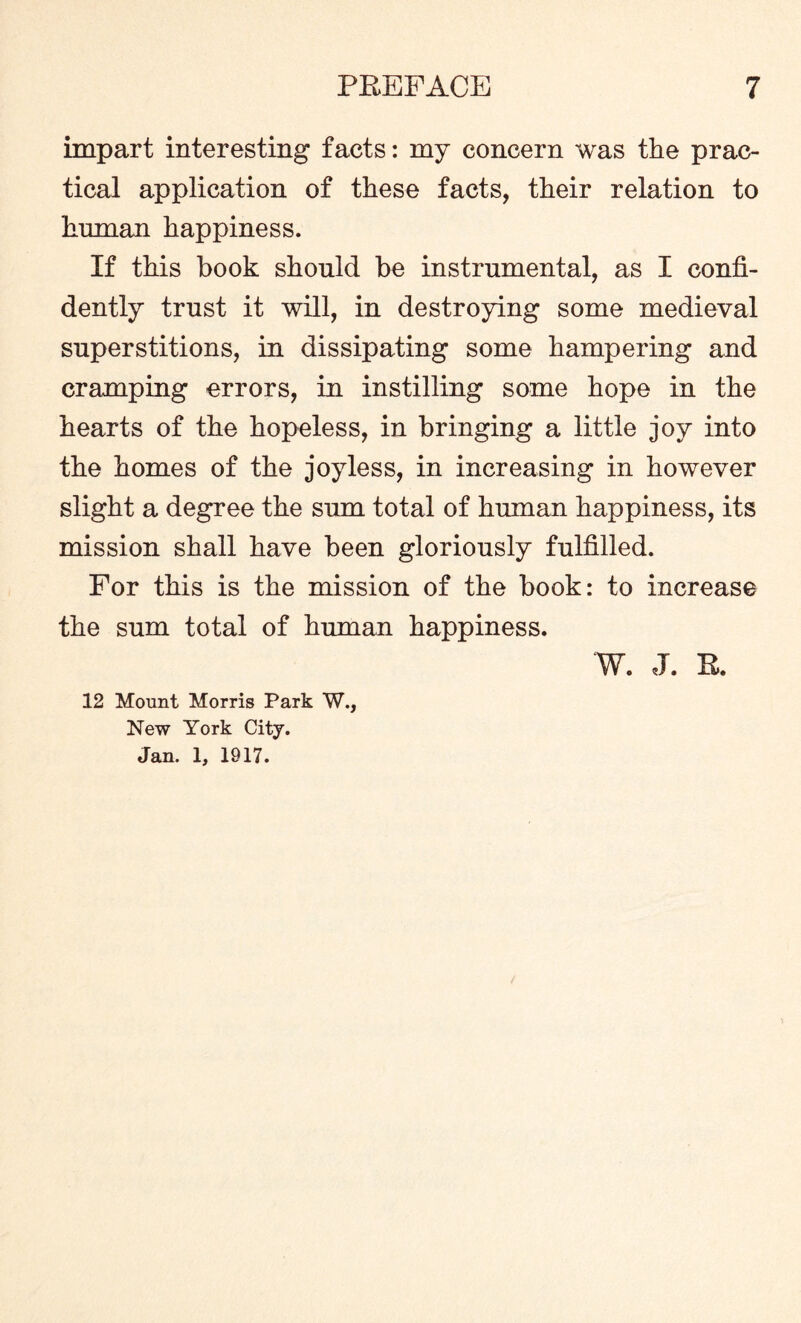 impart interesting facts: my concern was the prac¬ tical application of these facts, their relation to human happiness. If this hook should he instrumental, as I confi¬ dently trust it will, in destroying some medieval superstitions, in dissipating some hampering and cramping errors, in instilling some hope in the hearts of the hopeless, in bringing a little joy into the homes of the joyless, in increasing in however slight a degree the sum total of human happiness, its mission shall have been gloriously fulfilled. For this is the mission of the hook: to increase the sum total of human happiness. W. J. R. 12 Mount Morris Park W., New York City. Jan. 1, 1917.