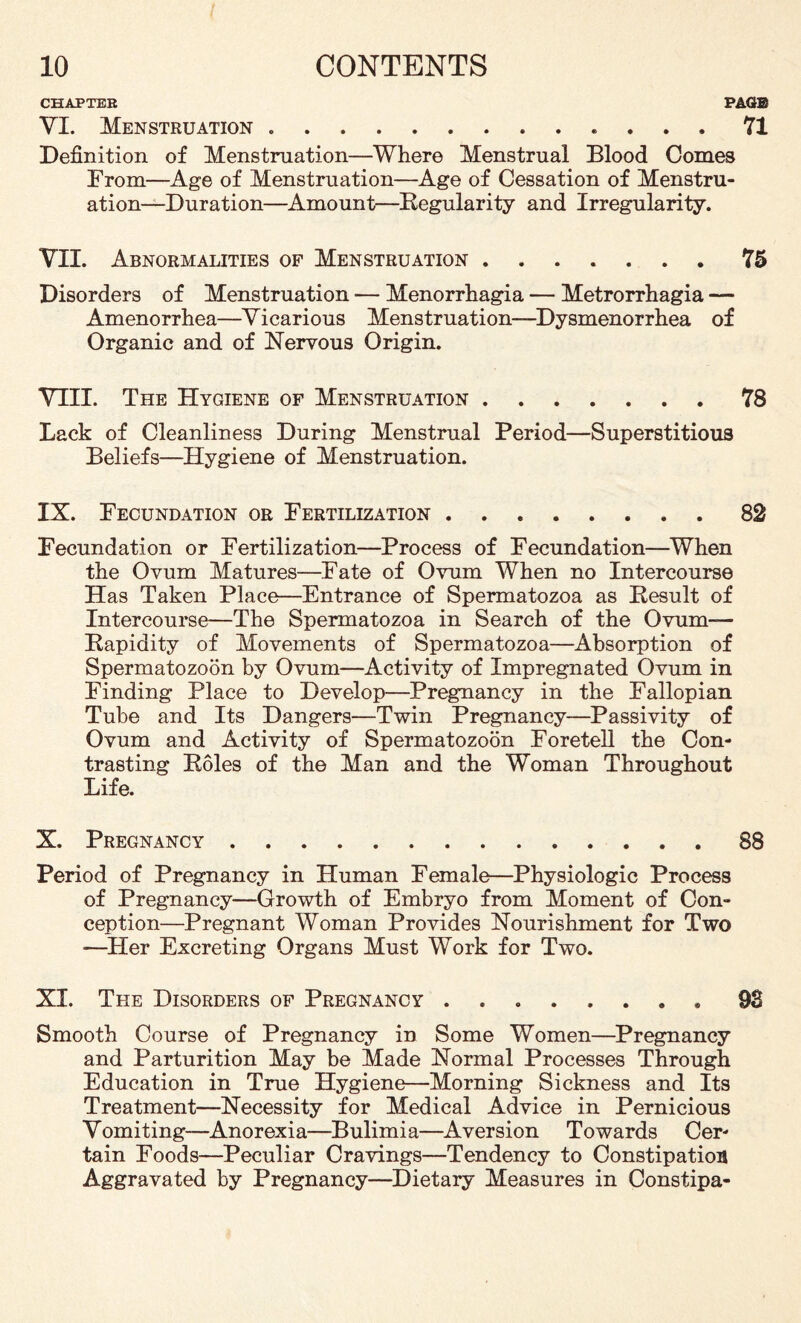 CHAPTER PAGE VI. Menstruation .. 71 Definition of Menstruation—Where Menstrual Blood Comes From—Age of Menstruation—Age of Cessation of Menstru¬ ation—Duration—Amount—Regularity and Irregularity. VII. Abnormalities of Menstruation.75 Disorders of Menstruation ■— Menorrhagia — Metrorrhagia — Amenorrhea—Vicarious Menstruation—Dysmenorrhea of Organic and of Nervous Origin. VTIL The Hygiene of Menstruation.78 Lack of Cleanliness During Menstrual Period—Superstitious Beliefs—Hygiene of Menstruation. IX. Fecundation or Fertilization.82 Fecundation or Fertilization—Process of Fecundation—When the Ovum Matures—Fate of Ovum When no Intercourse Has Taken Place—Entrance of Spermatozoa as Result of Intercourse—The Spermatozoa in Search of the Ovum— Rapidity of Movements of Spermatozoa—Absorption of Spermatozoon by Ovum—Activity of Impregnated Ovum in Finding Place to Develop—Pregnancy in the Fallopian Tube and Its Dangers—Twin Pregnancy—Passivity of Ovum and Activity of Spermatozoon Foretell the Con¬ trasting Roles of the Man and the Woman Throughout Life. X. Pregnancy.88 Period of Pregnancy in Human Female—Physiologic Process of Pregnancy—Growth of Embryo from Moment of Con¬ ception—Pregnant Woman Provides Nourishment for Two —Her Excreting Organs Must Work for Two. XI. The Disorders of Pregnancy ........ 93 Smooth Course of Pregnancy in Some Women—Pregnancy and Parturition May be Made Normal Processes Through Education in True Hygiene—Morning Sickness and Its Treatment—Necessity for Medical Advice in Pernicious Vomiting—Anorexia—Bulimia—Aversion Towards Cer¬ tain Foods—Peculiar Cravings—Tendency to Constipation Aggravated by Pregnancy—Dietary Measures in Constipa-