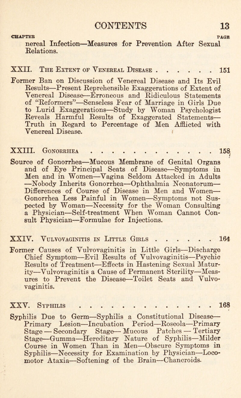 CHAPTEB PAGE nereal Infection—Measures for Prevention After Sexual Relations. XXII. The Extent of Venereal Disease.151 Former Ban on Discussion of Venereal Disease and Its Evil Results—Present Reprehensible Exaggerations of Extent of Venereal Disease—Erroneous and Ridiculous Statements of “Reformers”—Senseless Fear of Marriage in Girls Due to Lurid Exaggerations—Study by Woman Psychologist Reveals Harmful Results of Exaggerated Statements— Truth in Regard to Percentage of Men Afflicted with Venereal Disease. XXIII. Gonorrhea.15^ * Source of Gonorrhea—Mucous Membrane of Genital Organs and of Eye Principal Seats of Disease—Symptoms in Men and in Women—Vagina Seldom Attacked in Adults —Nobody Inherits Gonorrhea—Ophthalmia Neonatorum— Differences of Course of Disease in Men and Women— Gonorrhea Less Painful in Women—Symptoms not Sus¬ pected by Woman—Necessity for the Woman Consulting a Physician—Self-treatment When Woman Cannot Con¬ sult Physician—Formulae for Injections. XXIV. Vulvovaginitis in Little Girls.164 Former Causes of Vulvovaginitis in Little Girls—Discharge Chief Symptom—Evil Results of Vulvovaginitis—Psychic Results of Treatment—Effects in Hastening Sexual Matur¬ ity—Vulvovaginitis a Cause of Permanent Sterility—Meas¬ ures to Prevent the Disease—Toilet Seats and Vulvo¬ vaginitis. XXV. Syphilis.168 4 Syphilis Due to Germ—Syphilis a Constitutional Disease— Primary Lesion—Incubation Period—Roseola—Primary Stage — Secondary Stage— Mucous Patches — Tertiary Stage—Gumma—Hereditary Nature of Syphilis—Milder Course in Women Than in Men—Obscure Symptoms in Syphilis—Necessity for Examination by Physician—Loco¬ motor Ataxia—Softening of the Brain—Chancroids.