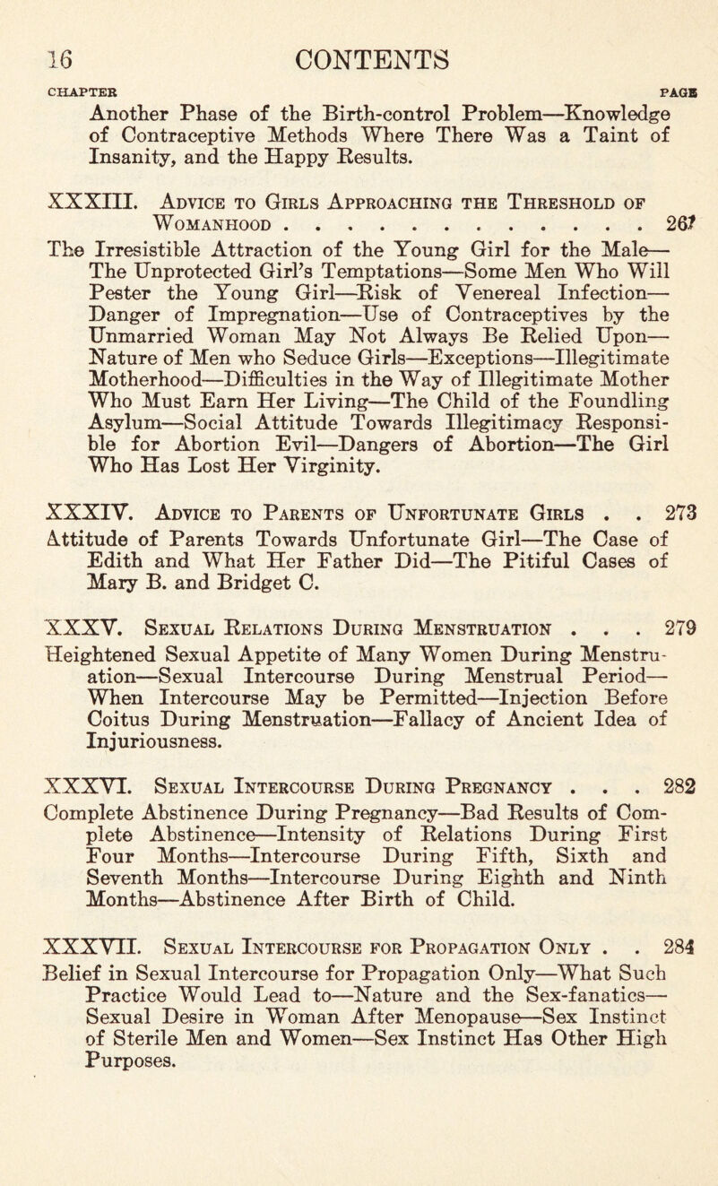 CHAPTER PAGE Another Phase of the Birth-control Problem—Knowledge of Contraceptive Methods Where There Was a Taint of Insanity, and the Happy Results. XXXIII. Advice to Girls Approaching the Threshold of Womanhood...26? The Irresistible Attraction of the Young Girl for the Male— The Unprotected Girls Temptations—Some Men Who Will Pester the Young Girl—Risk of Venereal Infection— Danger of Impregnation—Use of Contraceptives by the Unmarried Woman May Not Always Be Relied Upon— Nature of Men who Seduce Girls—Exceptions—Illegitimate Motherhood—Difficulties in the Way of Illegitimate Mother Who Must Earn Her Living—The Child of the Foundling Asylum—Social Attitude Towards Illegitimacy Responsi¬ ble for Abortion Evil—Dangers of Abortion—The Girl Who Has Lost Her Virginity. XXXIV. Advice to Parents of Unfortunate Girls . . 273 Attitude of Parents Towards Unfortunate Girl—The Case of Edith and What Her Father Did—The Pitiful Cases of Mary B. and Bridget C. XXXV. Sexual Relations During Menstruation . . . 279 Heightened Sexual Appetite of Many Women During Menstru¬ ation—Sexual Intercourse During Menstrual Period— When Intercourse May be Permitted—Injection Before Coitus During Menstruation—Fallacy of Ancient Idea of Injuriousness. XXXVI. Sexual Intercourse During Pregnancy . . . 282 Complete Abstinence During Pregnancy—Bad Results of Com¬ plete Abstinence—Intensity of Relations During First Four Months—Intercourse During Fifth, Sixth and Seventh Months—Intercourse During Eighth and Ninth Months—Abstinence After Birth of Child. XXXVII. Sexual Intercourse for Propagation Only . . 284 Belief in Sexual Intercourse for Propagation Only—What Such Practice Would Lead to—Nature and the Sex-fanatics—• Sexual Desire in Woman After Menopause—Sex Instinct of Sterile Men and Women—Sex Instinct Has Other High Purposes.