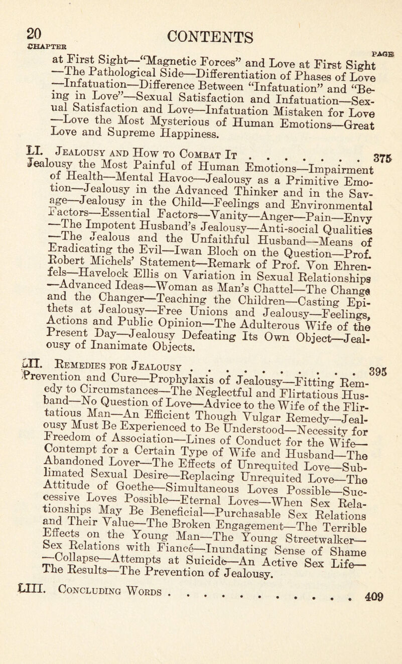 CHAPTER atIirs* Stifh,t-“]^agi>etic Forces” and Love at First Sight*™ —I he Pathological Side—Differentiation of Phases of Love . J-n.fatuation—Difference Between “Infatuation” and “Be- mg m Love —Sexual Satisfaction and Infatuation—Sex¬ ual Satisfaction and Love—Infatuation Mistaken for Love --Love the Most Mysterious of Human Emotions—Great Love and Supreme Happiness. LI. Jealousy and How to Combat It Jealousy the Most Painful of Human Emotions-ImpaWnt o± Health—Mental Havoc—Jealousy as a Primitive Emo¬ tion—Jealousy in the Advanced Thinker and in the Sav- age—Jealousy in the Child—Feelings and Environmental I actors—Essential Factors—'Vanity—Anger—Pain—Envy —The Impotent Husband’s Jealousy—Anti-social Qualities —Ihe jealous and the Unfaithful Husband—Means of Eradicating the Evil—Iwan Bloch on the Question—Prof. Pobert Michels Statement—Remark of Prof. Von Ehren- aTHavelock Ellis on Variation in Sexual Relationships ^ dJianC^ Ideas—^ oman as Man’s Chattel—The Change and the Changer—Teaching the Children—Casting Epi¬ thets at Jealousy—Free Unions and Jealousy—Feelings, Actions and Public Opinion—The Adulterous Wife of the Present Day—Jealousy Defeating Its Own Object—Jeal¬ ousy of Inanimate Objects. ull. Remedies for Jealousy. qq* Prevention and Cure—Prophylaxis of Jealousy—Fitting Rem- SLt0 V3rcamstances—'^e Neglectful and Flirtatious Hus¬ band— iN o Question of Lovo-Advice to the Wife of the Flir¬ tatious Man—An Efficient Though Vulgar Remedy-Jeal¬ ousy Must Be Experienced to Be Understood—Necessity for Freedom of Association—Lines of Conduct for the Wife— Contempt for a Certain Type of Wife and Husband—The Abandoned Lover—The Effects of Unrequited Love—Sub- SefUA1 J)ieS1Te^~-RePlacing Unrequited Love—The Attitude of Goethe—Simultaneous Loves Possible—Suc¬ cessive Loves Possible—Eternal Loves—When Sex Rela- au0dThPS* Be r^en^cl1al~Purchasable Sex Relations and I heir Valu^-The Broken Engagement—The Terrible Fec£S i0?- he Man~'The Young Streetwalker— hex Relations with Fiance—Inundating Sense of Shame Collapse—Attempts at Suicid^-An Active Sex Life— Ihe Results The Prevention of Jealousy. LIII. Concluding Words . . * 409