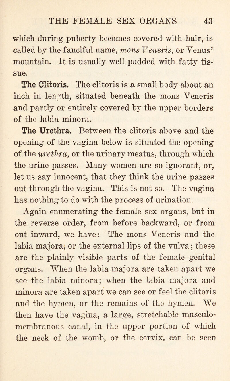 which during puberty becomes covered with hair, is called by the fanciful name, mons Veneris, or Venus’ mountain. It is usually well padded with fatty tis¬ sue. The Clitoris. The clitoris is a small body about an inch in length, situated beneath the mons Veneris and partly or entirely covered by the upper borders of the labia minora. The Urethra. Between the clitoris above and the opening of the vagina below is situated the opening of the urethra, or the urinary meatus, through which the urine passes. Many women are so ignorant, or, let us say innocent, that they think the urine passe* out through the vagina. This is not so. The vagina has nothing to do with the process of urination. Again enumerating the female sex organs, but in the reverse order, from before backward, or from out inward, we have: The mons Veneris and the labia majora, or the external lips of the vulva; these are the plainly visible parts of the female genital organs. When the labia majora are taken apart we see the labia minora; when the labia majora and minora are taken apart we can see or feel the clitoris and the hymen, or the remains of the hymen. We then have the vagina, a large, stretchable musculo- membranous canal, in the upper portion of which the neck of the womb, or the cervix* can be seen