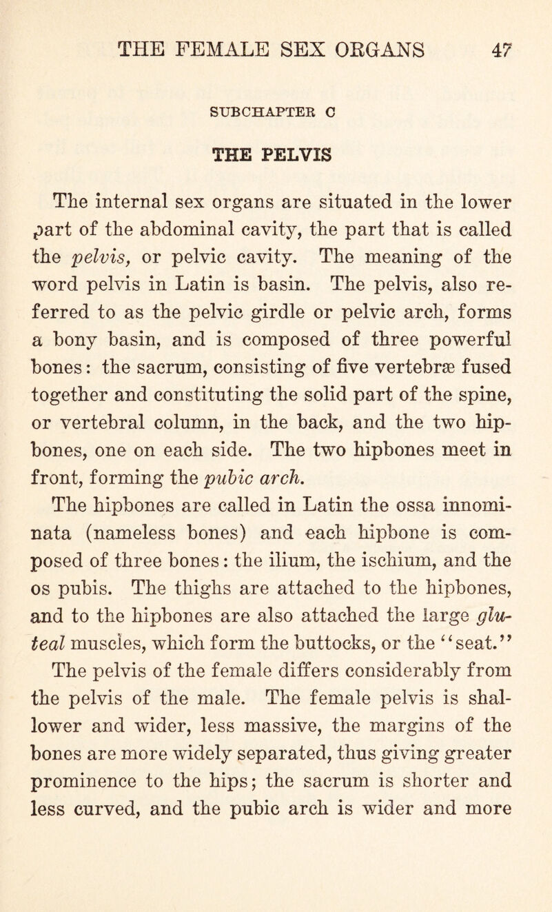 SUB CHAPTER C THE PELVIS The internal sex organs are situated in the lower part of the abdominal cavity, the part that is called the pelvis, or pelvic cavity. The meaning of the word pelvis in Latin is basin. The pelvis, also re¬ ferred to as the pelvic girdle or pelvic arch, forms a bony basin, and is composed of three powerful bones: the sacrum, consisting of five vertebra fused together and constituting the solid part of the spine, or vertebral column, in the back, and the two hip¬ bones, one on each side. The two hipbones meet in front, forming the pubic arch. The hipbones are called in Latin the ossa innomi- nata (nameless bones) and each hipbone is com¬ posed of three bones : the ilium, the ischium, and the os pubis. The thighs are attached to the hipbones, and to the hipbones are also attached the large glu¬ teal muscles, which form the buttocks, or the “seat.” The pelvis of the female differs considerably from the pelvis of the male. The female pelvis is shal¬ lower and wider, less massive, the margins of the bones are more widely separated, thus giving greater prominence to the hips; the sacrum is shorter and less curved, and the pubic arch is wider and more