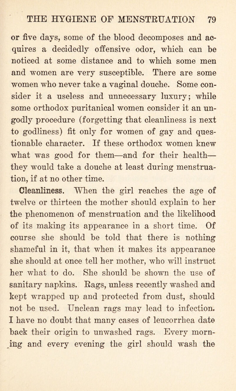 or five days, some of the blood decomposes and ac¬ quires a decidedly offensive odor, which can be noticed at some distance and to which some men and women are very susceptible. There are some women who never take a vaginal douche. Some con¬ sider it a useless and unnecessary luxury; while some orthodox puritanical women consider it an un¬ godly procedure (forgetting that cleanliness is next to godliness) fit only for women of gay and ques¬ tionable character. If these orthodox women knew what was good for them—and for their health— they would take a douche at least during menstrua¬ tion, if at no other time. Cleanliness. When the girl reaches the age of twelve or thirteen the mother should explain to her the phenomenon of menstruation and the likelihood of its making its appearance in a short time. Of course she should be told that there is nothing shameful in it, that when it makes its appearance she should at once tell her mother, who will instruct her what to do. She should be shown the use of sanitary napkins. Rags, unless recently washed and kept wrapped up and protected from dust, should not be used. Unclean rags may lead to infection, I have no doubt that many cases of leucorrhea date- back their origin to unwashed rags. Every morn¬ ing and every evening the girl should wash the