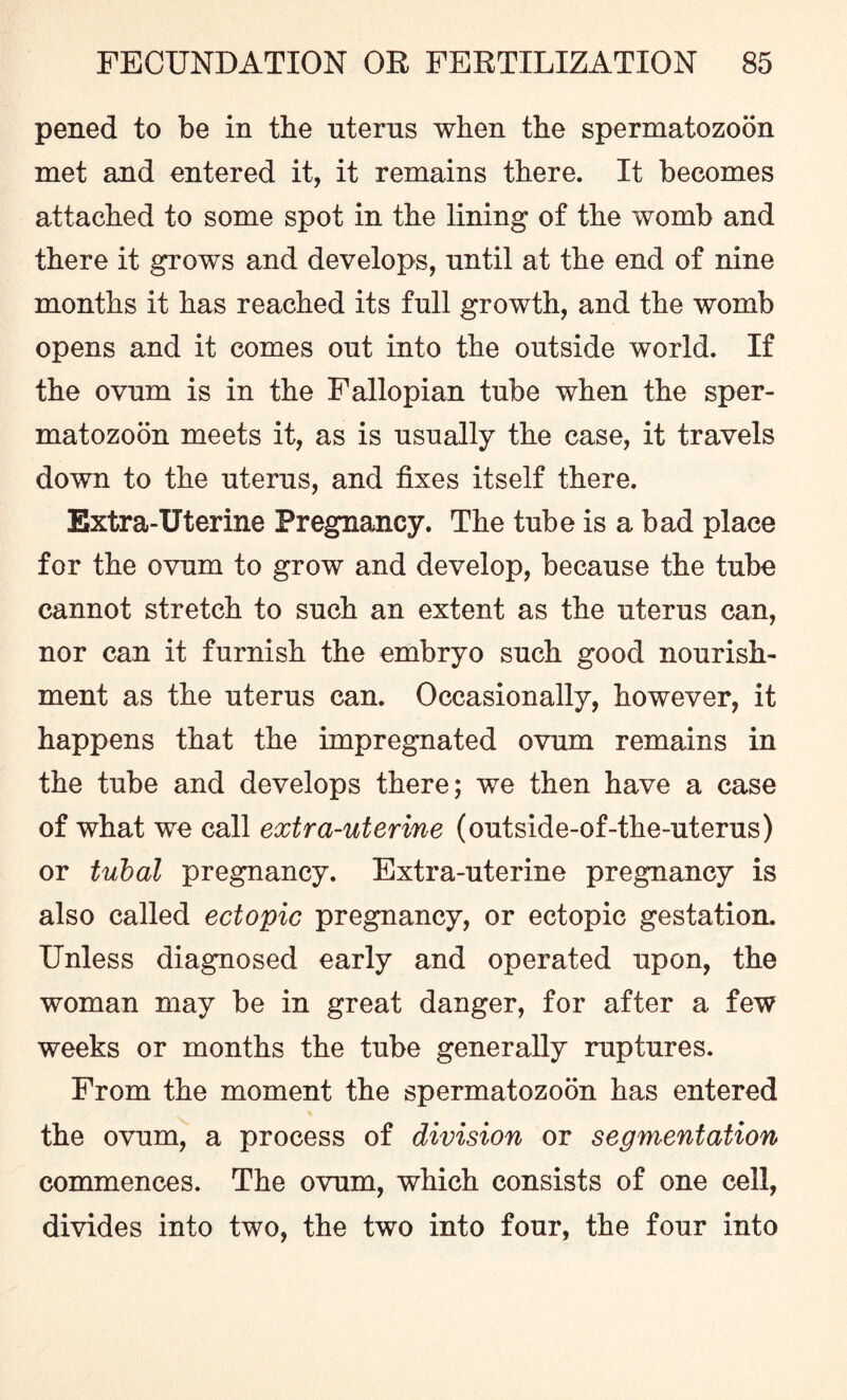 pened to be in the uterus when the spermatozoon met and entered it, it remains there. It becomes attached to some spot in the lining of the womb and there it grows and develops, until at the end of nine months it has reached its full growth, and the womb opens and it comes out into the outside world. If the ovum is in the Fallopian tube when the sper¬ matozoon meets it, as is usually the case, it travels down to the uterus, and fixes itself there. Extra-Uterine Pregnancy. The tube is a bad place for the ovum to grow and develop, because the tube cannot stretch to such an extent as the uterus can, nor can it furnish the embryo such good nourish¬ ment as the uterus can. Occasionally, however, it happens that the impregnated ovum remains in the tube and develops there; we then have a case of what we call extra-uterine (outside-of-the-uterus) or tubal pregnancy. Extra-uterine pregnancy is also called ectopic pregnancy, or ectopic gestation. Unless diagnosed early and operated upon, the woman may be in great danger, for after a few weeks or months the tube generally ruptures. From the moment the spermatozoon has entered the ovum, a process of division or segmentation commences. The ovum, which consists of one cell, divides into two, the two into four, the four into