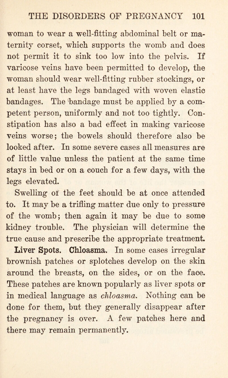 woman to wear a well-fitting abdominal belt or ma¬ ternity corset, which supports the womb and does not permit it to sink too low into the pelvis. If varicose veins have been permitted to develop, the woman should wear well-fitting rubber stockings, or at least have the legs bandaged with woven elastic bandages. The handage must be applied by a com¬ petent person, uniformly and not too tightly. Con¬ stipation has also a bad effect in making varicose veins worse; the bowels should therefore also be looked after. In some severe cases all measures are of little value unless the patient at the same time stays in bed or on a couch for a few days, with the legs elevated. Swelling of the feet should be at once attended to. It may be a trifling matter due only to pressure of the womb; then again it may be due to some kidney trouble. The physician will determine the true cause and prescribe the appropriate treatment. Liver Spots. Chloasma. In some cases irregular brownish patches or splotches develop on the skin around the breasts, on the sides, or on the face. These patches are known popularly as liver spots or in medical language as chloasma. Nothing can be done for them, but they generally disappear after the pregnancy is over. A few patches here and there may remain permanently.