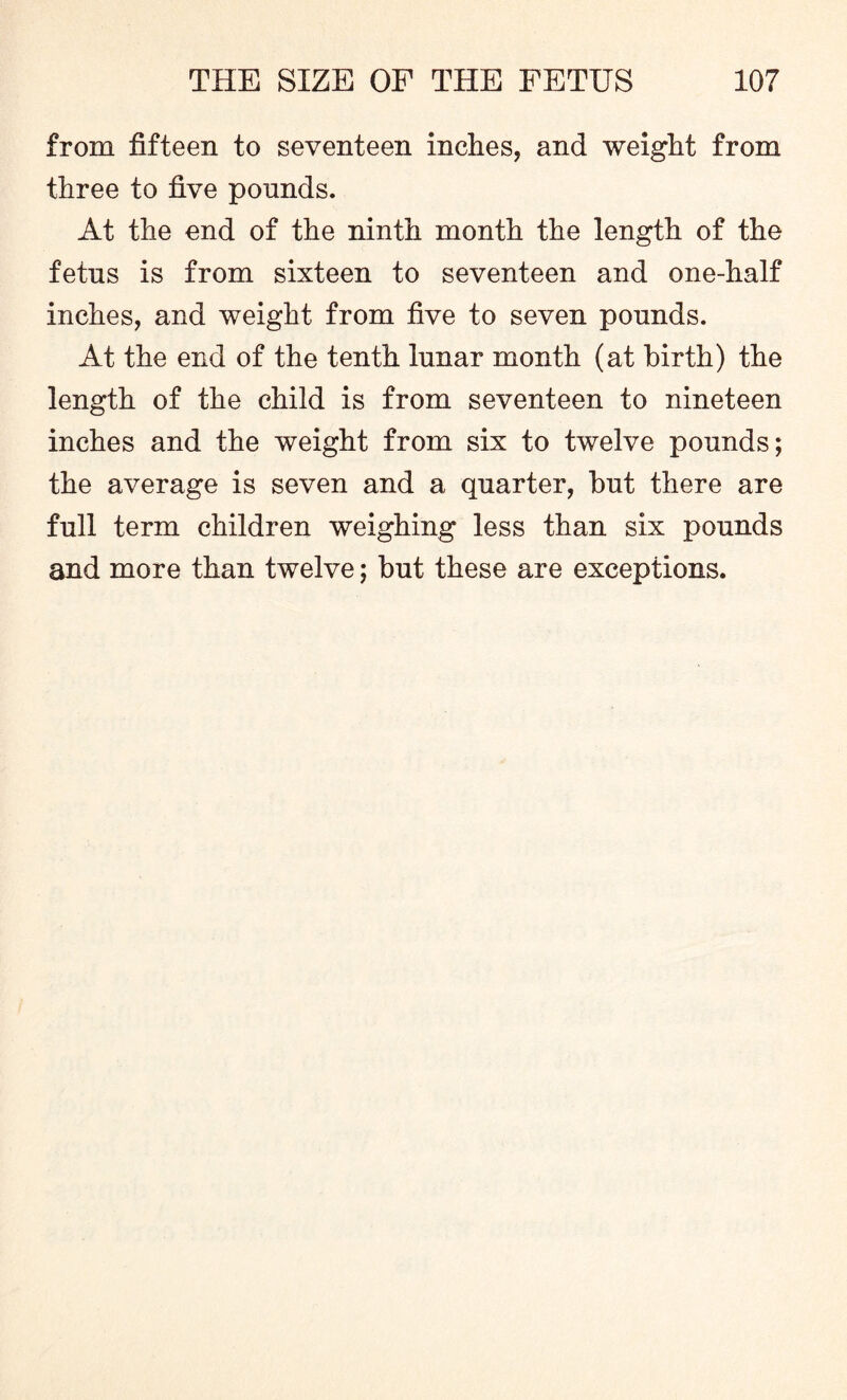 from fifteen to seventeen inches, and weight from three to five pounds. At the end of the ninth month the length of the fetus is from sixteen to seventeen and one-half inches, and weight from five to seven pounds. At the end of the tenth lunar month (at birth) the length of the child is from seventeen to nineteen inches and the weight from six to twelve pounds; the average is seven and a quarter, but there are full term children weighing less than six pounds and more than twelve; but these are exceptions.