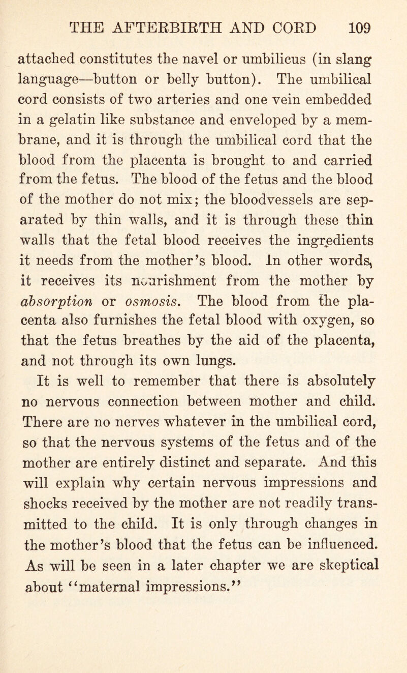 attached constitutes the navel or umbilicus (in slang language—button or belly button). The umbilical cord consists of two arteries and one vein embedded in a gelatin like substance and enveloped by a mem¬ brane, and it is through the umbilical cord that the blood from the placenta is brought to and carried from the fetus. The blood of the fetus and the blood of the mother do not mix; the bloodvessels are sep¬ arated by thin walls, and it is through these thin walls that the fetal blood receives the ingredients it needs from the mother’s blood. In other words, it receives its nourishment from the mother by absorption or osmosis. The blood from the pla¬ centa also furnishes the fetal blood with oxygen, so that the fetus breathes by the aid of the placenta, and not through its own lungs. It is well to remember that there is absolutely no nervous connection between mother and child. There are no nerves whatever in the umbilical cord, so that the nervous systems of the fetus and of the mother are entirely distinct and separate. And this will explain why certain nervous impressions and shocks received by the mother are not readily trans¬ mitted to the child. It is only through changes in the mother’s blood that the fetus can be influenced. As will be seen in a later chapter we are skeptical about “maternal impressions.”