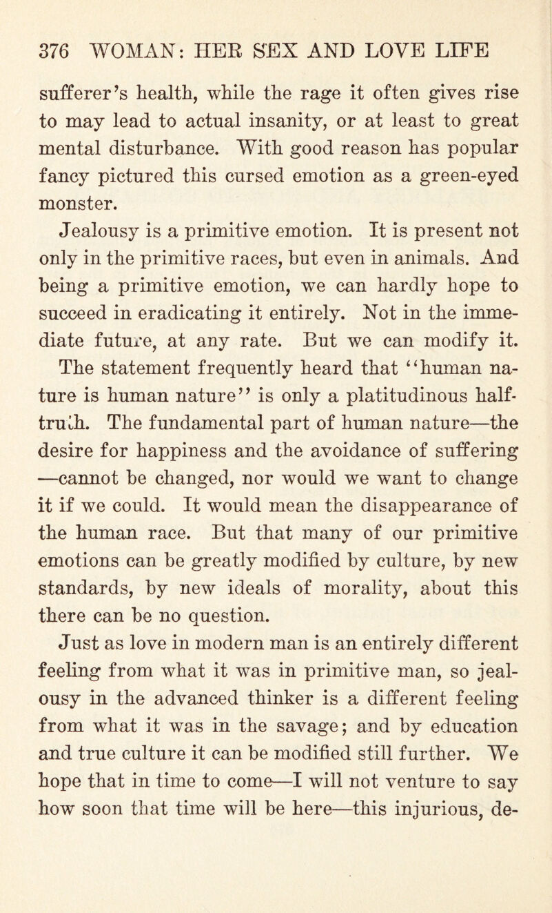 sufferer’s health, while the rage it often gives rise to may lead to actual insanity, or at least to great mental disturbance. With good reason has popular fancy pictured this cursed emotion as a green-eyed monster. Jealousy is a primitive emotion. It is present not only in the primitive races, hut even in animals. And being a primitive emotion, we can hardly hope to succeed in eradicating it entirely. Not in the imme¬ diate future, at any rate. But we can modify it. The statement frequently heard that 4‘human na¬ ture is human nature ’9 is only a platitudinous half- truih. The fundamental part of human nature—the desire for happiness and the avoidance of suffering —cannot he changed, nor would we want to change it if we could. It would mean the disappearance of the human race. But that many of our primitive emotions can be greatly modified by culture, by new standards, by new ideals of morality, about this there can be no question. Just as love in modern man is an entirely different feeling from what it was in primitive man, so jeal¬ ousy in the advanced thinker is a different feeling from what it was in the savage; and by education and true culture it can be modified still further. We hope that in time to come—I will not venture to say how soon that time will be here—this injurious, de-