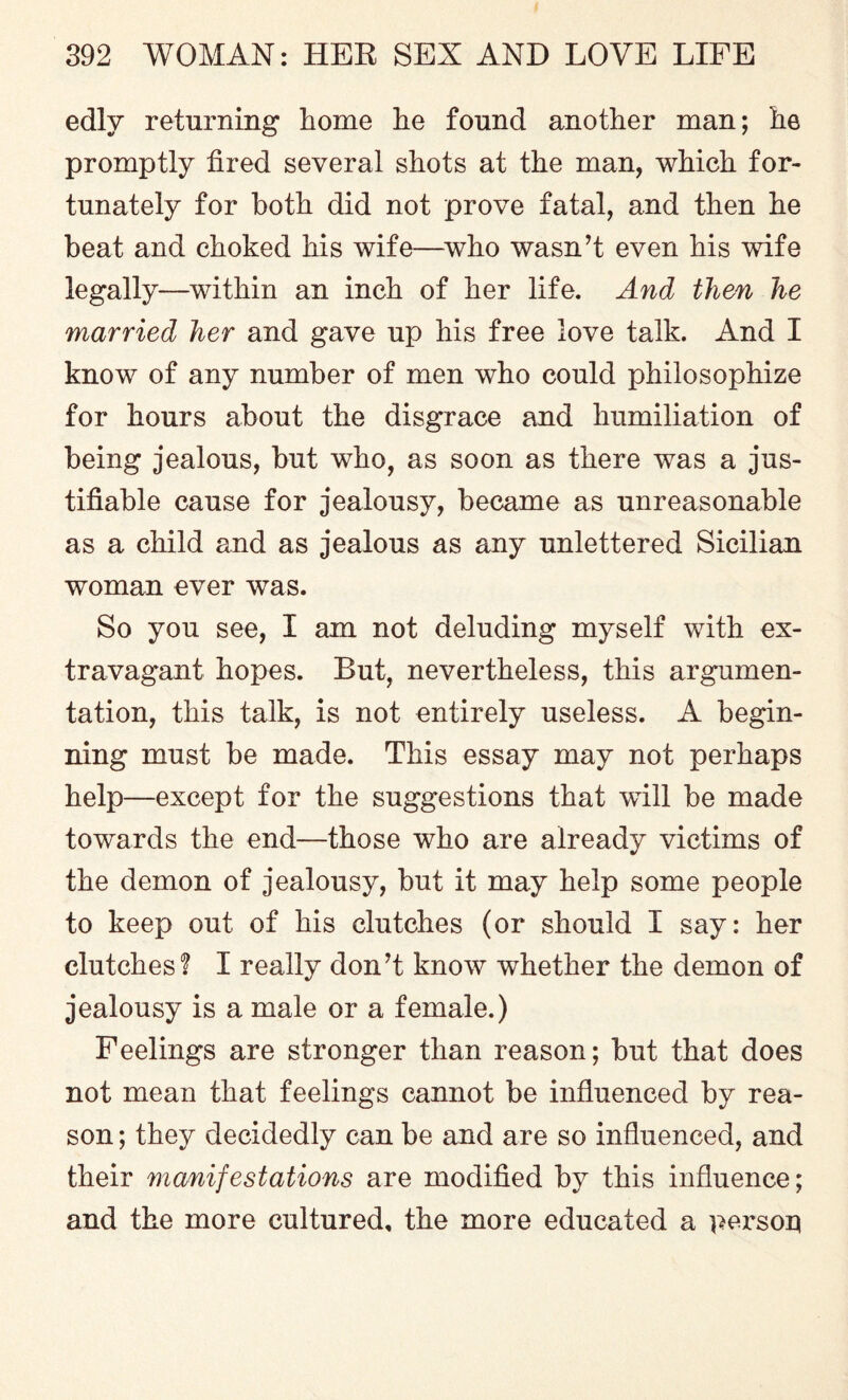 edly returning home he found another man; he promptly fired several shots at the man, which for¬ tunately for both did not prove fatal, and then he beat and choked his wife—who wasn’t even his wife legally—within an inch of her life. And then he married her and gave up his free love talk. And I know of any number of men who could philosophize for hours about the disgrace and humiliation of being jealous, but who, as soon as there was a jus¬ tifiable cause for jealousy, became as unreasonable as a child and as jealous as any unlettered Sicilian woman ever was. So you see, I am not deluding myself with ex¬ travagant hopes. But, nevertheless, this argumen¬ tation, this talk, is not entirely useless. A begin¬ ning must be made. This essay may not perhaps help—except for the suggestions that wfill be made towards the end—those who are already victims of the demon of jealousy, but it may help some people to keep out of his clutches (or should I say: her clutches? I really don’t know whether the demon of jealousy is a male or a female.) Feelings are stronger than reason; but that does not mean that feelings cannot be influenced by rea¬ son ; they decidedly can be and are so influenced, and their manifestations are modified by this influence; and the more cultured, the more educated a person