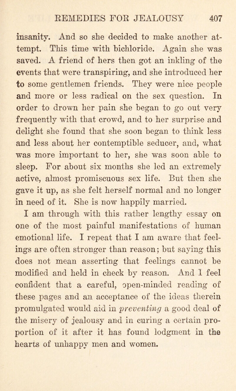 insanity. And so she decided to make another at¬ tempt. This time with bichloride. Again she was saved. A friend of hers then got an inkling of the events that were transpiring, and she introduced her to some gentlemen friends. They were nice people and more or less radical on the sex question. In order to drown her pain she began to go out very frequently with that crowd, and to her surprise and delight she found that she soon began to think less and less about her contemptible seducer, and, what was more important to her, she was soon able to sleep. For about six months she led an extremely active, almost promiscuous sex life. But then she gave it up, as she felt herself normal and no longer in need of it. She is now happily married. I am through with this rather lengthy essay on one of the most painful manifestations of human emotional life. I repeat that I am aware that feel¬ ings are often stronger than reason; but saying this does not mean asserting that feelings cannot be modified and held in check by reason. And 1 feel confident that a careful, open-minded reading of these pages and an acceptance of the ideas therein promulgated would aid in preventing a good deal of the misery of jealousy and in curing a certain pro¬ portion of it after it has found lodgment in the hearts of unhappy men and women.