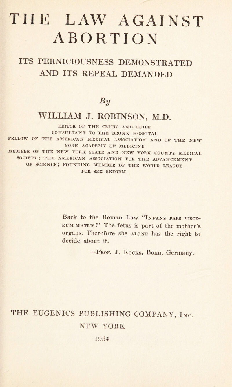 ABORTION ITS PERNICIOUSNESS DEMONSTRATED AND ITS REPEAL DEMANDED By WILLIAM J. ROBINSON, M.D. EDITOR OF THE CRITIC AND GUIDE CONSULTANT TO THE BRONX HOSPITAL FELLOW OF THE AMERICAN MEDICAL ASSOCIATION AND OF THE NEW* YORK ACADEMY OF MEDICINE MEMBER OF THE NEW YORK STATE AND NEW YORK COUNTY MEDICAL, SOCIETY; THE AMERICAN ASSOCIATION FOR THE ADVANCEMENT OF SCIENCE; FOUNDING MEMBER OF THE WORLD LEAGUE FOR SEX REFORM Back to the Roman Law “Infans pars visce- rum matris !” The fetus is part of the mother’s organs. Therefore she alone has the right to decide about it. —Prof. J. Kocks, Bonn, Germany. THE EUGENICS PUBLISHING COMPANY, Inc, NEW YORK 1934