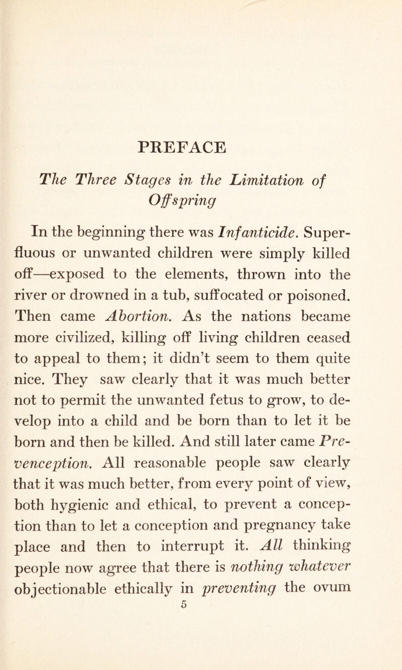 PREFACE The Three Stages in the Limitation of Offspring In the beginning there was Infanticide. Super¬ fluous or unwanted children were simply killed off—exposed to the elements, thrown into the river or drowned in a tub, suffocated or poisoned. Then came Abortion. As the nations became more civilized, killing off living children ceased to appeal to them; it didn’t seem to them quite nice. They saw clearly that it was much better not to permit the unwanted fetus to grow, to de¬ velop into a child and be born than to let it be born and then be killed. And still later came Pre- venception. All reasonable people saw clearly that it was much better, from every point of view, both hygienic and ethical, to prevent a concep¬ tion than to let a conception and pregnancy take place and then to interrupt it. All thinking people now agree that there is nothing whatever objectionable ethically in preventing the ovum