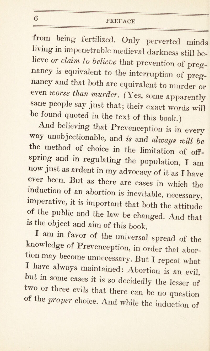 PREFACE from being fertilized. Only perverted minds living in impenetrable medieval darkness still be¬ lieve or claim to believe that prevention of preg¬ nancy is equivalent to the interruption of preg¬ nancy and that both are equivalent to murder or even worse than murder. (Yes, some apparently sane people say just that; their exact words will be found quoted in the text of this book.) And believing that Prevenception is in every way unobjectionable, and is and always will be the method of choice in the limitation of off¬ spring and in regulating the population, I am now just as ardent in my advocacy of it as I have ever been. But as there are cases in which the induction of an abortion is inevitable, necessary, imperative, it is important that both the attitude of the public and the law be changed. And that is the object and aim of this book. I am in favor of the universal spread of the :nov'ledge of Prevenception, in order that abor¬ tion may become unnecessary. But I repeat what have always maintained: Abortion is an evil, but in some cases it is so decidedly the lesser of two or three evils that there can be no question oi the proper choice. And while the induction of
