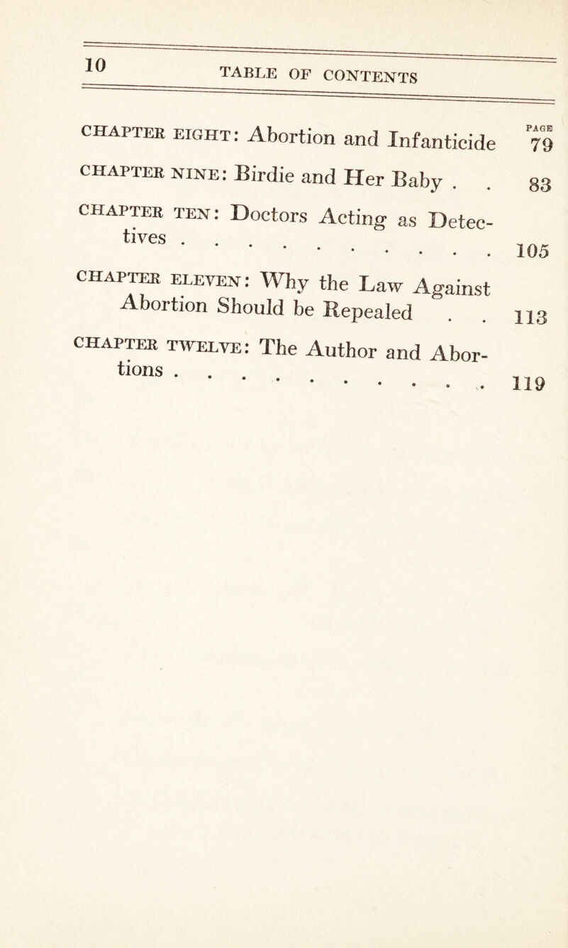 TABLE OF CONTENTS chapter eight: Abortion and Infanticide PAGE 79 chapter nine: Birdie and Her Baby chapter ten: Doctors Acting as Detec¬ tives .... chapter eleven: Why the Law Against Abortion Should be Repealed chapter twelve: The Author and Abor- tions . 83 105 113 119