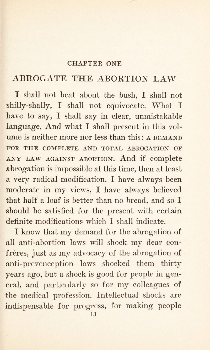 CHAPTER ONE ABROGATE THE ABORTION LAW I shall not beat about the bush, I shall not shilly-shally, I shall not equivocate. What I have to say, I shall say in clear, unmistakable language. And what I shall present in this vol¬ ume is neither more nor less than this: a demand FOR THE COMPLETE AND TOTAL ABROGATION OF any law against abortion. And if complete abrogation is impossible at this time, then at least a very radical modification. I have always been moderate in my views, I have always believed that half a loaf is better than no bread, and so I should be satisfied for the present with certain definite modifications which I shall indicate. I know that my demand for the abrogation of all anti-abortion laws will shock my dear con¬ freres, just as my advocacy of the abrogation of anti-prevenception laws shocked them thirty years ago, but a shock is good for people in gen¬ eral, and particularly so for my colleagues of the medical profession. Intellectual shocks are indispensable for progress, for making people