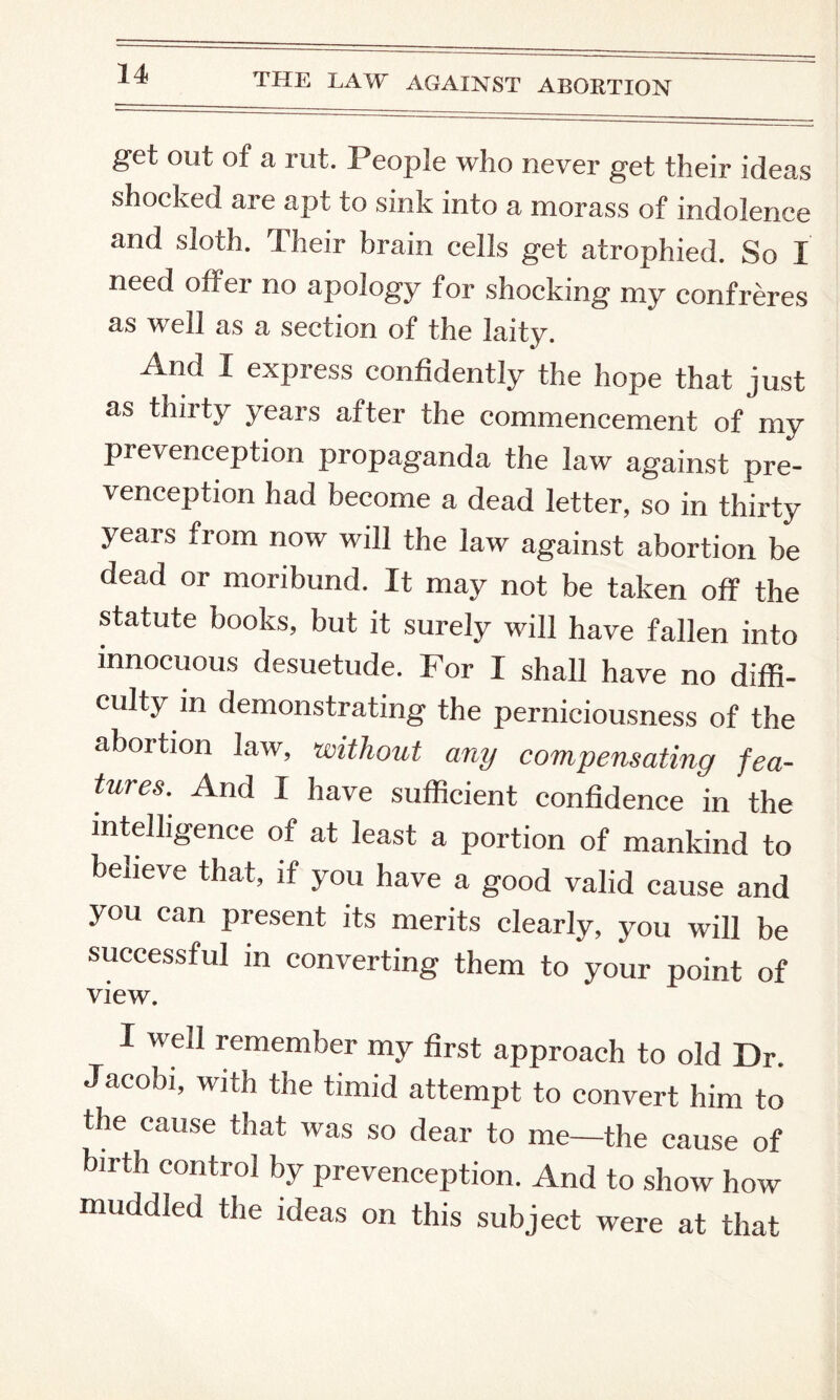 get out of a rut. People who never get their ideas shocked are apt to sink into a morass of indolence and sloth. Their brain cells get atrophied. So I need offer no apology for shocking my confreres as well as a section of the laity. And I express confidently the hope that just as thirty years after the commencement of my prevenception propaganda the law against pre- venception had become a dead letter, so in thirty years from now will the law against abortion be dead or moribund. It may not be taken off the statute books, but it surely will have fallen into innocuous desuetude. For I shall have no diffi¬ culty in demonstrating the perniciousness of the abortion law, •without any compensating fea¬ tures.^ And I have sufficient confidence in the intelligence of at least a portion of mankind to believe that, if you have a good valid cause and you can present its merits clearly, you will be successful in converting them to your point of view. I well remember my first approach to old Dr. Jacobi, with the timid attempt to convert him to the cause that was so dear to me—the cause of birth control by prevenception. And to show how muddled the ideas on this subject were at that