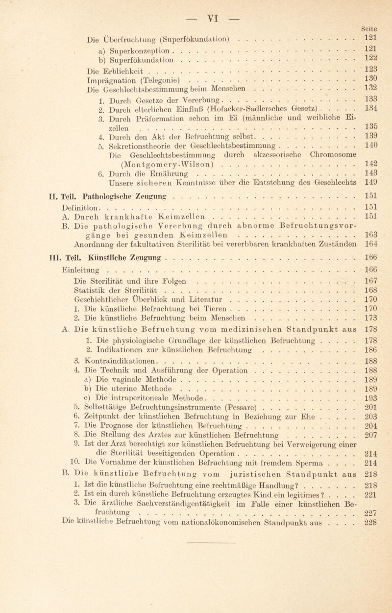 VI Seite Die Überfruchtung (Superfökundation).121 a) Superkonzeption.1^1 b) Superfökundation.1^2 Die Erblichkeit.1^3 Imprägnation (Telegonie).130 Die Geschlechtsbestimmung beim Menschen.132 1. Durch Gesetze der Vererbung.133 2. Durch elterlichen Einfluß (Hofacker-Sadlersches Gesetz).134 3. Durch Präformation schon im Ei (männliche und weibliche Ei¬ zellen .135 4. Durch den Akt der Befruchtung selbst.139 5. Sekretionstheorie der Geschlechtsbestimmung.140 Die Geschlechtsbestimmung durch akzessorische Chromosome (Montgomery-Wilson).142 6. Durch die Ernährung.143 Unsere sicheren Kenntnisse über die Entstehung des Geschlechts 149 II. Teil. Pathologische Zeugung.151 Definition.151 A. Durch krankhafte Keimzellen.151 B. Die pathologische Vererbung durch abnorme Bef ruchtungsvor- gänge bei gesunden Keimzellen .163 Anordnung der fakultativen Sterilität bei vererbbaren krankhaften Zuständen 164 III. Teil. Künstliche Zeugung. 166 Einleitung.166 Die Sterilität und ihre Folgen .167 Statistik der Sterilität.168 Geschichtlicher Überblick und Literatur.170 1. Die künstliche Befruchtung bei Tieren.170 2. Die künstliche Befruchtung beim Menschen.173 A. Die künstliche Befruchtung vom medizinischen Standpunkt aus 178 1. Die physiologische Grundlage der künstlichen Befruchtung.178 2. Indikationen zur künstlichen Befruchtung .186 3. Kontraindikationen.188 4. Die Technik und Ausführung der Operation.188 a) Die vaginale Methode.189 b) Die uterine Methode ..189 c) Die intraperitoneale Methode. .'.193 5. Selbsttätige Befruchtungsinstrumente (Pessare).201 6. Zeitpunkt der künstlichen Befruchtung in Beziehung zur Ehe.203 7. Die Prognose der künstlichen Befruchtung. 204 8. Die Stellung des Arztes zur künstlichen Befruchtung.207 9. Ist der Arzt berechtigt zur künstlichen Befruchtung bei Verweigerung einer die Sterilität beseitigenden Operation.214 10. Die Vornahme der künstlichen Befruchtung mit fremdem Sperma .... 214 B. Die künstliche Befruchtung vom juristischen Standpunkt aus 218 1. Ist die künstliche Befruchtung eine rechtmäßige Handlung ?.218 2. Ist ein durch künstliche Befruchtung erzeugtes Kind ein legitimes ? ... . 221 3. Die ärztliche Sachverständigentätigkeit im Falle einer künstlichen Be¬ fruchtung . 227 Die künstliche Befruchtung vom nationalökonomischen Standpunkt aus .... 228