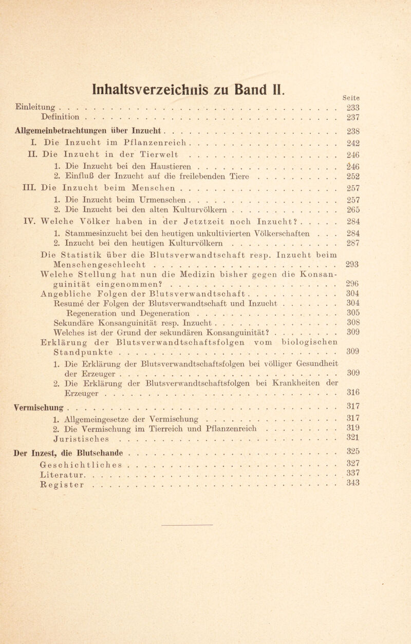 Inhaltsverzeichnis zu Band II. Seite Einleitung.233 Definition.237 Allgemeinbetraclitungen über Inzucht.238 I. Die Inzucht im Pflanzenreich.242 II. Die I nzucht in der Tierwelt .246 1. Die Inzucht bei den Haustieren.246 2. Einfluß der Inzucht auf die freilebenden Tiere.252 III. Die I nzucht beim Menschen.257 1. Die Inzucht beim Urmenschen.257 2. Die Inzucht bei den alten Kulturvölkern.265 IV. Welche Völker haben in der Jetztzeit noch Inzucht?.284 1. Stammesinzucht bei den heutigen unkultivierten Völkerschaften . . . 284 2. Inzucht bei den heutigen Kulturvölkern.287 Die Statistik über die Blutsverwandtschaft resp. Inzucht beim Menschengeschlecht.293 Welche Stellung hat nun die Medizin bisher gegen die Konsan- guinität eingenommen?. 296 Angebliche Folgen der Blutsverwandtschaft.304 Resume der Folgen der Blutsverwandtschaft und Inzucht.304 Regeneration und Degeneration.305 Sekundäre Konsanguinität resp. Inzucht.308 Welches ist der Grund der sekundären Konsanguinität?.309 Erklärung der Blutsverwandtschaftsfolgen vom biologischen Standpunkte.309 1. Die Erklärung der Blutsverwandtschaftsfolgen bei völliger Gesundheit der Erzeuger.309 2. Die Erklärung der Blutsverwandtschaftsfolgen bei Krankheiten der Erzeuger.316 Vermischung.317 1. Allgemeingesetze der Vermischung. 317 2. Die Vermischung im Tierreich und Pflanzenreich.319 Juristisches.321 Der Inzest, die Blutschande.325 Geschichtliches.327 Literatur. 337 Register.343