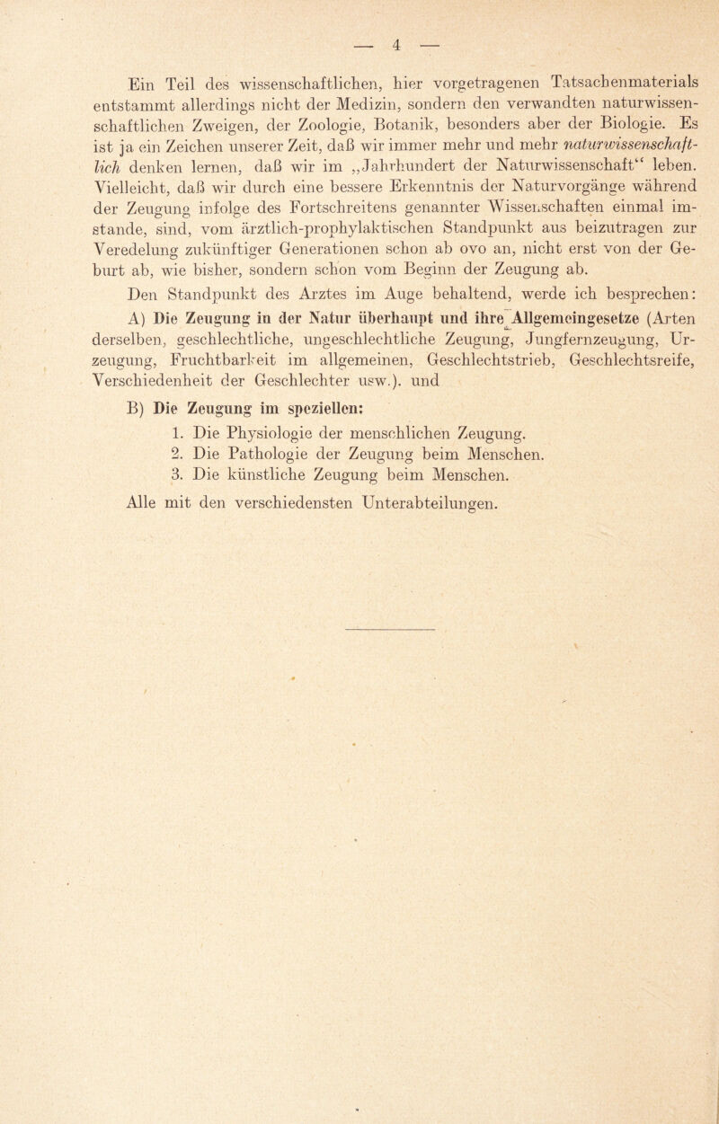Ein Teil des wissenschaftlichen, hier vorgetragenen Tatsachenmaterials entstammt allerdings nicht der Medizin, sondern den verwandten naturwissen¬ schaftlichen Zweigen, der Zoologie, Botanik, besonders aber der Biologie. Es ist ja ein Zeichen unserer Zeit, daß wir immer mehr und mehr naturwissenschaft¬ lich denken lernen, daß wir im „Jahrhundert der Naturwissenschaft4‘ leben. Vielleicht, daß wir durch eine bessere Erkenntnis der Naturvorgänge während der Zeugung infolge des Fortschreitens genannter Wissenschaften einmal im¬ stande, sind, vom ärztlich-prophylaktischen Standpunkt aus beizutragen zur Veredelung zukünftiger Generationen schon ab ovo an, nicht erst von der Ge¬ burt ab, wie bisher, sondern schon vom Beginn der Zeugung ab. Den Standpunkt des Arztes im Auge behaltend, werde ich besprechen: A) Die Zeugung in der Natur überhaupt und ihre Allgemeingesetze (Arten derselben, geschlechtliche, ungeschlechtliche Zeugung, Jungfernzeugung, Ur¬ zeugung, Fruchtbarkeit im allgemeinen, Geschlechtstrieb, Geschlechtsreife, Verschiedenheit der Geschlechter usw.). und B) Die Zeugung im speziellen: 1. Die Physiologie der menschlichen Zeugung. 2. Die Pathologie der Zeugung beim Menschen. 3. Die künstliche Zeugung beim Menschen. Alle mit den verschiedensten Unterabteilungen.