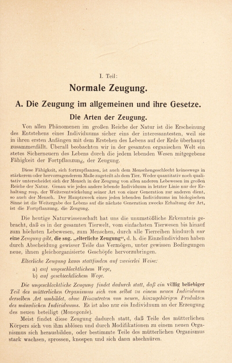 I. Teil: Normale Zeugung. A. Die Zeugung im allgemeinen und ihre Gesetze. Die Arten der Zeugung. Von allen Phänomenen im großen Reiche der Natur ist die Erscheinung des Entstehens eines Individuums sicher eins der interessantesten, weil sie in ihren ersten Anfängen mit dem Erstehen des Lebens auf der Erde überhaupt zusammenfällt. Überall beobachten wir in der gesamten organischen Welt ein stetes Sicherneuern des Lebens durch die jedem lebenden Wesen mitgegebene Fähigkeit der Fortpflanzung, der Zeugung. Diese Fähigkeit, sich fortzupflanzen, ist auch dem Menschengeschlecht keineswegs in stärkerem oder hervorragenderem Maße zugeteilt als dem Tier. Weder quantitativ noch quali¬ tativ unterscheidet sich der Mensch in der Zeugung von allen anderen Lebewesen im großen Reiche der Natur. Genau wie jedes andere lebende Individuum in letzter Linie nur der Er¬ haltung resp. der Weiterentwickelung seiner Art von einer Generation zur anderen dient, so auch der Mensch. Der Hauptzweck eines jeden lebenden Individuums im biologischen Sinne ist die Weitergabe des Lebens auf die nächste Generation zwecks Erhaltung der Art, ist die Fortpflanzung, die Zeugung. Die heutige Naturwissenschaft hat uns die unumstößliche Erkenntnis ge¬ bracht, daß es in der gesamten Tierwelt, vom einfachsten Tierwesen bis hinauf zum höchsten Lebewesen, zum Menschen, durch alle Tierreihen hindurch nur eine Zeugung gibt, die sog. „elterliche Zeugung44, d. h. die Einzelindividuen haben durch Abscheidung gewisser Teile das Vermögen, unter gewissen Bedingungen neue, ihnen gleich organisierte Geschöpfe hervorzubringen. Elterliche Zeugung kann statt finden auf zweierlei Weise: a) auf ungeschlechtlichem Wege, b) auf geschlechtlichem Wege. Die ungeschlechtliche Zeugung findet dadurch statt, daß ein völlig beliebiger Teil des mütterlichen Organismus sich von selbst zu einem neuen Individuum derselben Art umbildet, ohne Hinzutreten von neuen, hinzugehörigen Produkten des männlichen Individuums. Es ist also nur ein Individuum an der Erzeugung des neuen beteiligt (Monogoni'e). Meist findet diese Zeugung dadurch statt, daß Teile des mütterlichen Körpers sich von ihm ablösen und durch Modifikationen zu einem neuen Orga¬ nismus sich herausbilden, oder bestimmte Teile des mütterlichen Organismus stark wachsen, sprossen, knospen und sich dann abschnüren.