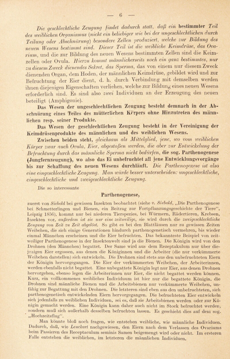 Die geschlechtliche Zeugung findet dadurch statt, daß ein bestimmte! Teil des weiblichen Organismus (nicht ein beliebiger wie bei der ungeschlechtlichen durch Teilung oder Abschnürung) besondere Zellen produziert, welche zur Bildung des neuen 1Wesens bestimmt sind. Dieser 1 eil ist die weibliche Keimdrüse, das Ova- . rium, und die zur Bildung des neuen Wesens bestimmten Zellen sind die Keim¬ zellen oder Ovula. Hierzu kommt männlicherseits noch ein ganz bestimmtes, nur zu diesem Zweck dienendes Sekret, das Sperma, das von einem nur diesem Zweck dienenden Organ, dem Hoden, der männlichen Keimdrüse, gebildet wird und zur Befruchtung der Eier dient, d. h. durch Verbindung mit demselben werden ihnen diejenigen Eigenschaften verliehen, welche zur Bildung eines neuen Wesens erforderlich sind. Es sind also zwei Individuen an der Erzeugung des neuen beteiligt (Amphigonie). Das Wesen der ungeschlechtlichen Zeugung besteht demnach in der Ab¬ schnürung eines Teiles des mütterlichen Körpers ohne Hinzutreten des männ¬ lichen resp. seiner Produkte. Das Wesen der geschlechtlichen Zeugung besteht in der Vereinigung der Keimdrüsenprodukte des männlichen und des weiblichen Wesens. Zwischen beiden steht, gleichsam als Mittelglied, jene, wo vom weiblichen Körper zwar auch Ovula, Eier, abgestoßen werden, die aber zur Entwickelung der Befruchtung durch das männliche Sperma nicht bedürfen, die sog. Parthenogenese (Jungfernzeugung), wo also das Ei unbefruchtet all jene Entwieklimgsvorgänge bis zur Schaffung des neuen Wesens durchläuft. Die Parthenogenese ist also eine eingeschlechtliche Zeugung. Man würde besser unterscheiden: ungeschlechtliche, eingeschlechtliche und zweigeschlechtliche Zeugung. Die so interessante Parthenogenese, zuerst von Siebold bei gewissen Insekten beobachtet (siehe v. Siebold, „Die Parthenogenese bei Schmetterlingen und Bienen, ein Beitrag zur Fortpflanzungsgeschichte der Tiere“, Leipzig 1856), kommt nur bei niederen Tierspezies, bei Würmern, Rädertieren, Krebsen, Insekten vor, außerdem ist sie nur eine zeitweilige, sie wird durch die zweigeschlechtliche Zeugung von Zeit zu Zeit abgelöst. So gibt es bei den Blattläusen nur zu gewissen Zeiten Weibchen, die sich einige Generationen hindurch parthenogenetisch vermehren, bis wieder einmal Männchen erscheinen und die Eier befruchten. Das bekannteste Beispiel von zeit¬ weiliger Parthenogenese in der Insektenwelt sind ja die Bienen. Die Königin wird von den Drohnen (den Männchen) begattet. Der Same wird aus dem Rezeptakulum nur über die¬ jenigen Eier ergossen, aus denen die Königinnen und die Arbeiter (die nur verkümmerte Weibchen darstellen) sich entwickeln. Die Drohnen sind stets aus den unbefruchteten Eiern der Königin hervorgegangen. Die Eier der verkümmerten Weibchen, der Arbeiterinnen, werden ebenfalls nicht begattet. Eine unbegattete Königin legt nur Eier, aus denen Drohnen hervorgehen, ebenso legen die Arbeiterinnen nur Eier, die nicht begattet werden können. Kurz, ein vollkommenes weibliches Individuum ist hier nur die begattete Königin, die Drohnen sind männliche Bienen und die Arbeitsbienen nur verkümmerte Weibchen, un¬ fähig zur Begattung mit den Drohnen. Die letzteren sind eben aus den unbefruchteten, sich parthenogenetisch entwickelnden Eiern hervorgegangen. Die befruchteten Eier entwickeln sich jedenfalls zu weiblichen Individuen, sei es, daß sie Arbeitsbienen werden oder zur Kö¬ nigin gemacht werden. Eine Königin kann daher auch nicht im Stock befruchtet werden, sondern muß sich außerhalb desselben befruchten lassen. Es geschieht dies auf dem sog. „Hochzeitsflug“. Man könnte bloß noch fragen, wie entstehen weibliche, wie männliche Individuen. Dadurch, daß, wie Leuckart nachgewiesen, den Eiern nach dem Verlassen des Ovariums beim Passieren des Receptaculum seminis Samen beigemengt wird oder nicht. Im ersteren Falle entstehen die weiblichen, im letzteren die männlichen Individuen.
