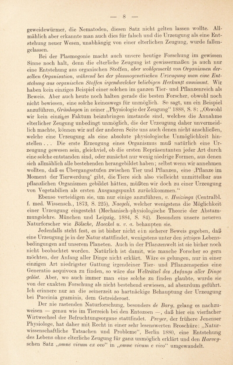 geweidewürmer, die Nematoden, diesen Satz nicht gelten lassen wollte. All¬ mählich aber erkannte man auch dies für falsch und die Urzeugung als eine Ent¬ stehung neuer Wesen, unabhängig von einer elterlichen Zeugung, wurde fallen¬ gelassen. Bei der Plasmogonie macht auch unsere heutige Forschung im gewissen Sinne noch halt, denn die elterliche Zeugung ist gewissermaßen ja auch nur eine Entstehung aus organischen Stoffen, aber wohlgemerkt von Organismen der¬ selben Organisation, während bei der plasmogenetischen Urzeugung man eine Ent¬ stehung aus organischen Stoffen irgendwelcher beliebigen Herkunft annimmt. Wir haben kein einziges Beispiel einer solchen im ganzen Tier- und Pflanzenreich als Beweis. Aber auch heute noch halten gerade die besten Forscher, obwohl noch nicht bewiesen, eine solche keineswegs für unmöglich. So sagt, um ein Beispiel anzuführen, Grünhagen in seiner „Physiologie der Zeugung“ 1888, S. 8: „Obwohl wir kein einziges Faktum beizubringen imstande sind, welches die Annahme elterlicher Zeugung unbedingt unmöglich, die der Urzeugung daher unvermeid¬ lich machte, können wir auf der anderen Seite uns auch denen nicht anschließen, welche eine Urzeugung als eine absolute physiologische Unmöglichkeit hin¬ stellen . . . Die erste Erzeugung eines Organismus muß natürlich eine Ur¬ zeugung gewesen sein, gleichviel, ob die ersten Repräsentanten jeder Art durch eine solche entstanden sind, oder zunächst nur wenig niedrige Formen, aus denen sich allmählich alle bestehenden herangebildet haben; selbst wenn wir annehmen wollten, daß es Übergangsstufen zwischen Tier und Pflanzen, eine ,Pflanze im Moment der Tierwerdung‘ gibt, die Tiere sich also vielleicht unmittelbar aus pflanzlichen Organismen gebildet hätten, müßten wir doch zu einer Urzeugung von Vegetabilien als ersten Ausgangspunkt zurückkommen.“ Ebenso verteidigen sie, um nur einige anzuführen, v. Huizinga (Centralbl. f. med. Wissensch., 1873, S. 225), Naegeli, welcher wenigstens die Möglichkeit einer Urzeugung eingesteht (Mechanisch-physiologische Theorie der Abstam¬ mungslehre. München und Leipzig, 1884, S. 84). Besonders unsere neueren Naturforscher wie Bölsche, Haeckel u. v. a. behaupten sie. Jedenfalls steht fest, es ist bisher nicht ein sicherer Beweis gegeben, daß eine Urzeugung je in der Natur stattfindet, wenigstens unter den jetzigen Lebens¬ bedingungen auf unserem Planeten. Auch in der Pflanzenwelt ist sie bisher noch nicht beobachtet worden. Natürlich ist damit, wie manche Forscher so gern möchten, der Anfang aller Dinge nicht erklärt. Wäre es gelungen, nur in einer einzigen Art niedrigster Gattung irgendeiner Tier- und Pflanzenspezies eine Generatio aequivoca zu finden, so wäre das Welträtsel des Anfangs aller Dinge gelöst. Aber, wo auch immer man eine solche zu finden glaubte, wurde sie von der exakten Forschung als nicht bestehend erwiesen, ad absurdum geführt. Ich erinnere nur an die seinerzeit so hartnäckige Behauptung der Urzeugung bei Puccinia graminis, dem Getreiderost. Der nie rastenden Naturforschung, besonders de Bary, gelang es nachzu¬ weisen genau wie im Tierreich bei den Entozoen —, daß hier ein vierfacher Wirtwechsel der Befruchtungsorgane stattfindet. Preyer, der frühere Jenenser Physiologe, hat daher mit Recht in einer sehr lesenswerten Broschüre: „Natur¬ wissenschaftliche Tatsachen und Probleme“, Berlin 1880, eine Entstehung des Lebens ohne elterliche Zeugung für ganz unmöglich erklärt und den Harvey- schen Satz ,,omne vivum ex ovo in ,,omne vivum e vivo“ umgewandelt.